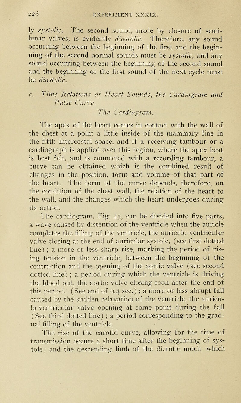 ly systolic. The second sound, made by closure of semi- lunar valves, is evidently diastolic. Therefore, any sound occurring between the beginning of the first and the begin- ning of the second normal sounds must be systolic, and any sound occurring between the beginning of the second sound and the beginning of the first sound of the next cycle must be diastolic. c. Tiyne Relations of Heart Sounds, the Cardiogram and Pulse Ciirve. The Cardiogram. The apex of the heart comes in contact with the wall of the chest at a point a little inside of the mammary line in the fifth intercostal space, and if a receiving tambour or a cardiograph is applied over this region, where the apex beat is best felt, and is connected with a recording tambour, a curve can be obtained which is the combined result of changes in the position, form and volume of that part of the heart. The form of the curve depends, therefore, on the condition of the chest wall, the relation of the heart to the wall, and the changes which the heart undergoes during its action. The cardiogram, Fig. 43, can be divided into five parts, a wave caused by distention of the ventricle when the auricle completes the filling of the ventricle, the auriculo-ventricular valve closing at the end of auricular systole, (see first dotted line) ; a more or less sharp rise, marking the period of ris- ing tension in the ventricle, between the beginning of the contraction and the opening of the aortic valve (see second dotted line) ; a period during which the ventricle is driving the blood out, the aortic valve closing soon after the end of this period. (See end of 0.4 sec.) ; a more or less abrupt fall caused by the sudden relaxation of the ventricle, the auricu- lo-ventricular valve opening at some point during the fall (See third dotted fine) ; a period corresponding to the grad- ual filling of the ventricle. The rise of the carotid curve, allowing for the time of transmission occurs a short time after the beginning of sys- tole ; and the descending limb of the dicrotic notch, which