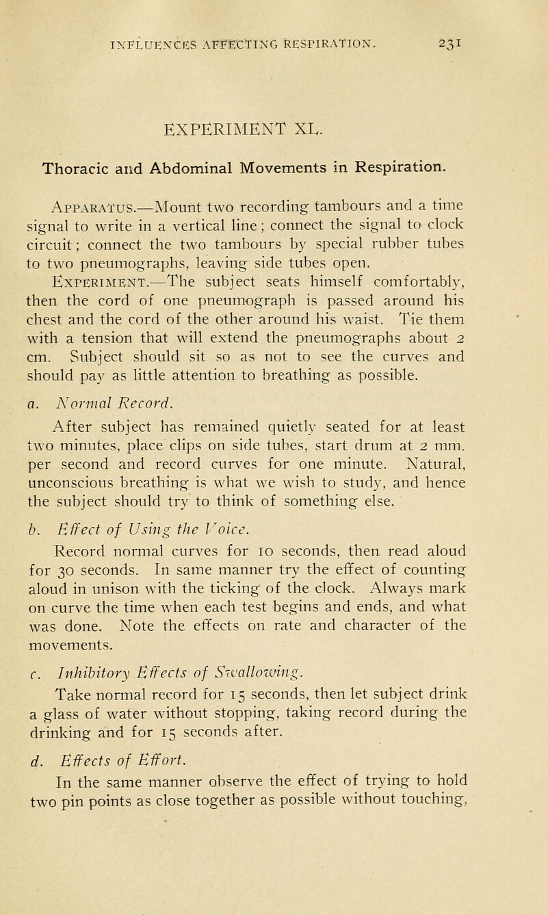 EXPERIMENT XL. Thoracic and Abdominal Movements in Respiration. Apparatus.—Mount two recording tambours and a time signal to write in a vertical line ; connect the signal to clock circuit; connect the two tambours by special rubber tubes to two pneumographs, leaving side tubes open. Experiment.—The subject seats himself comfortably, then the cord of one pneumograph is passed around his chest and the cord of the other around his waist. Tie them with a tension that will extend the pneumographs about 2 cm. Subject should sit so as not to see the curves and should pay as little attention to breathing as possible. a. Normal Record. After subject has remained quietly seated for at least two minutes, place clips on side tubes, start drum at 2 mm. per second and record curves for one minute. Natural, unconscious breathing is what we wish to study, and hence the subject should try to think of something else. b. Effect of Using the Voice. Record normal curves for 10 seconds, then read aloud for 30 seconds. In same manner try the effect of counting aloud in unison with the ticking of the clock. Always mark on curve the time when each test begins and ends, and what was done. Note the effects on rate and character of the movements. r. Inhibitory Effects of Sivallozving. Take normal record for 15 seconds, then let subject drink a glass of water without stopping, taking record during the drinking and for 15 seconds after. d. Effects of Effort. In the same manner observe the effect of trying to hold two pin points as close together as possible wnthout touching,
