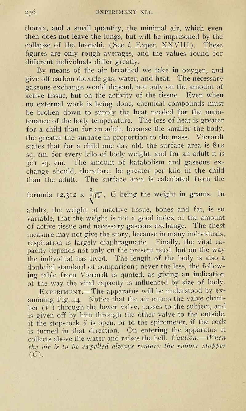 thorax, and a. small quantity, the minimal air, which even then does not leave the lungs, but will be imprisoned by the collapse of the bronchi, (See i, Exper. XXVIII). These figures are only rough averages, and the values found for different individuals differ greatly. By means of the air breathed we take in oxygen, and give off carbon dioxide gas, water, and heat. The necessary gaseous exchange would depend, not only on the amount of active tissue, but on the activity of the tissue. Even when no external work is being done, chemical compounds must be broken down to supply the heat needed for the main- tenance of the body temperature. The loss of heat is greater for a child than for an adult, because the smaller the body, the greater the surface in proportion to the mass. Vierordt states that for a child one day old, the surface area is 812 sq. cm. for every kilo of body weight, and for an adult it is 301 sq. cm. The amount of katabolism and gaseous ex- change should, therefore, be greater per kilo in the child than the adult. The surface area is calculated from the formula 12,312 x ^/g , G being the weight in grams. In adults, the weight of inactive tissue, bones and fat, is so variable, that the weight is not a good index of the amount of active tissue and necessary gaseous exchange. The chest measure may not give the story, because in many individuals, respiration is largely diaphragmatic. Finally, the vital ca- pacity depends not only on the present need, but on the way the individual has lived. The length of the body is also a doubtful standard of comparison; never the less, the follow- ing table from Vierordt is quoted, as giving an indication of the way the vital capacity is influenced by size of body. Experiment.—The apparatus will be understood by ex- amining Fig. 44. Notice that the air enters the valve cham- ber (F) through the lower valve, passes to the subject, and is given off by him through the other valve to the outside, if the stop-cock 5 is open, or to the spirometer, if the cock is turned in that direction. On entering the apparatus it collects above the water and raises the bell. Caution.—When thf^ air is to be expelled aki'ays remove the rubber stopper (C).