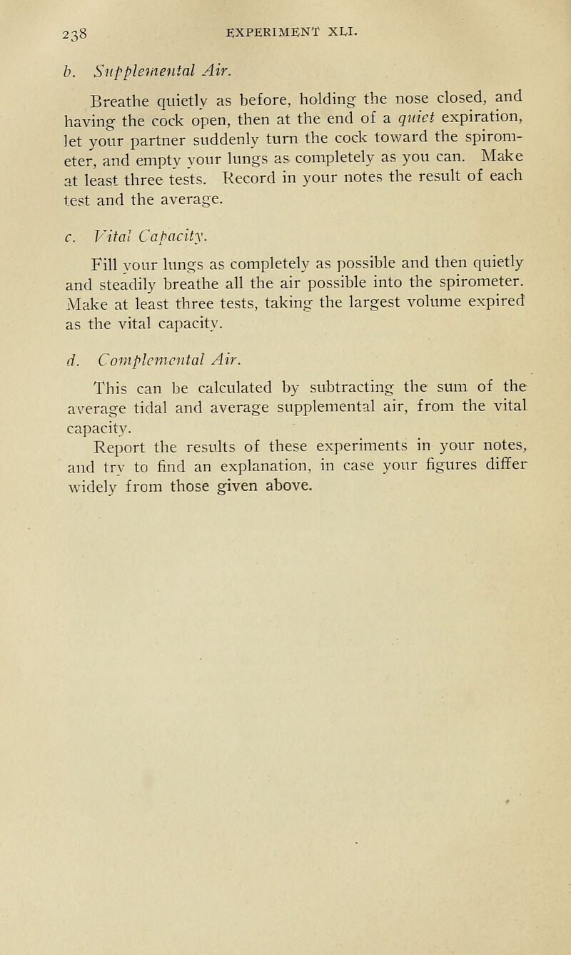 b. Snpple'inental Air. Breathe quietly as before, holding the nose dosed, and having the cock open, then at the end of a quiet expiration, let your partner suddenly turn the cock toward the spirom- eter, and empty your lungs as completely as you can. Make at least three tests. Record in your notes the result of each test and the average. c. Vital Capacity. Fill your lungs as completely as possible and then quietly and steadily breathe all the air possible into the spirometer. Make at least three tests, taking the largest volume expired as the vital capacity. d. Coniplemcntal Air. This can be calculated by subtracting the sum. of the average tidal and average supplemental air, from the vital capacity. Report the resu.lts of these experiments in your notes, and try to find an explanation, in case your figures differ widely from those given above.