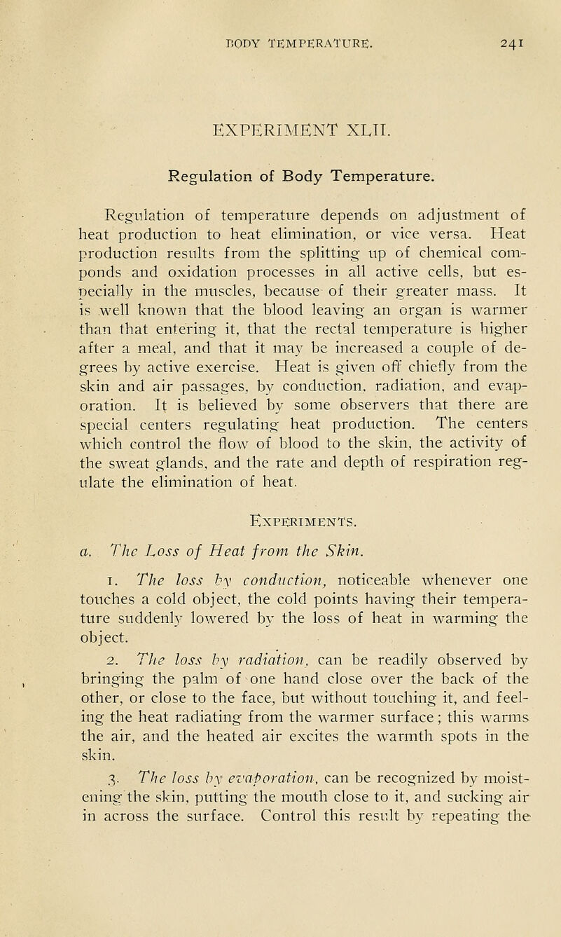 EXPERIMENT XUT. Regulation of Body Temperature. Regulation of temperature depends on adjustment of heat production to heat elimination, or vice versa. Heat production results from the splitting up of chemical com- ponds and oxidation processes in all active cells, but es- pecially in the muscles, because of their greater mass. It is well knov^m that the blood leaving an organ is warmer than that entering it, that the rectal temperature is higher after a meal, and that it may be increased a couple of de- grees by active exercise. Heat is given off chiefly from the skin and air passages, by conduction, radiation, and evap- oration. It is believed by some observers that there are special centers regulating heat production. The centers which control the flow of blood to the skin, the activity of the sweat glands, and the rate and depth of respiration reg- ulate the elimination of heat. Experiments. a. The Loss of Heat from the Skin. 1. The loss by conduction, noticeable whenever one touches a cold object, the cold points having their tempera- ture suddenly lowered by the loss of heat in warming the object. 2. The loss by radiation, can be readily observed by bringing the palm of one hand close over the back of the other, or close to the face, but without touching it, and feel- ing the heat radiating from the warmer surface; this warms the air, and the heated air excites the warmth spots in the skin. 3. The Joss by evaporation, can be recognized by moist- ening the skin, putting the mouth close to it, and sucking air in across the surface. Control this result by repeating the