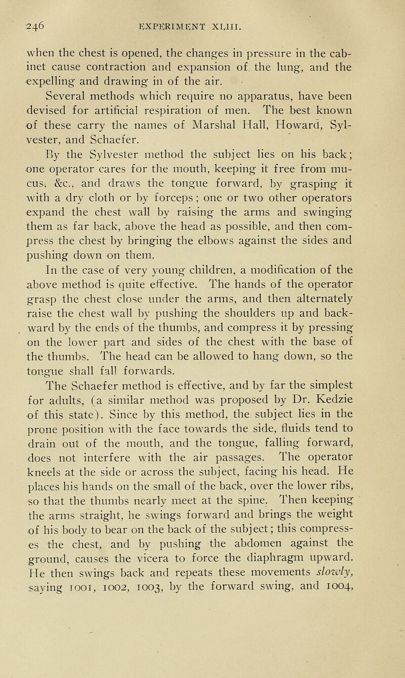 when the chest is opened, the changes in pressure in the cab- inet cause contraction and expansion of the hmg, and the ^xpelHng and drawing in of the air. Several methods which require no apparatus, have been devised for artificial respiration of men. The best known ■of these carry the names of Marshal Hall, Howard, Syl- vester, and Schaefer. By the Sylvester method the subject lies on his back; one operator cares for the mouth, keeping it free from mu- cus; &c., and draws the tongue forAvard, by grasping it wath a dry cloth or by forceps; one or two other operators expand the chest wall by raising the arms and swinging them as far back, above the head as possible, and then com- press the chest by bringing the elbows against the sides and pushing down on them. In the case of very young children, a modification of the above method is quite effective. The hands of the operator grasp the chest close under the arms, and then alternately raise the chest wall by pushing the shoulders up and back- ward by the ends of the thumbs, and compress it by pressing on the lower part and sides of the chest with the base of the thumbs. The head can be allowed to hang down, so the tongue shall fall forwards. The Schaefer method is eftective, and by far the simplest for adults, (a similar method was proposed by Dr. Kedzie of this state). Since by this method, the subject Hes in the prone position with the face towards the side, fluids tend to drain out of the mouth, and the tongue, falling forward, does not interfere with the air passages. The operator kneels at the side or across the subject, facing his head. He places his hands on the small of the back, over the lower ribs, ■so that the thumbs nearly meet at the spine. Then keeping the arms straight, he swings forward and brings the weight of his body to bear on the back of the subject; this compress- es the chest, and by pushing the abdomen against the ground, causes the vicera to force the diaphragm upward. He then swings back and repeats these movements sloidy, saying looi, 1002, 1003, by the forward swing, and 1004,