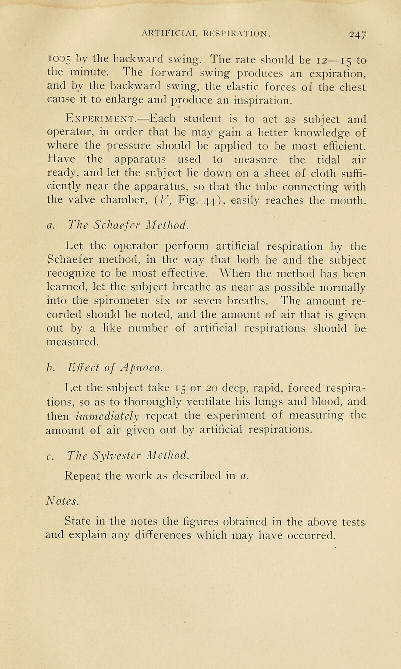 1005 by the backward swing. The rate should be 12—15 to the minute. The forward swing produces an expiration, and by the backward swing, the elastic forces of the chest cause it to enlarge and produce an inspiration. Experiment.—^Each student is to act as subject and operator, in order that he may gain a better knowledge of where the pressure should be applied to be most efhoient. Have the apparatus used to measure the tidal air ready, and let the subject lie down on a sheet of cloth suffi- ciently near the apparatus, so that the tube connecting with the valve chamber, (F^ Fig. 44), easily reaches the mouth. a. The Schaefcr Method. Let the operator perform artificial respiration by the Schaefer method, in the way that both he and the subject recognize to be most effective. When the method has been learned, let the subject breathe as near as possible normally into the spirometer six or seven breaths. The amount re- corded should be noted, and the amount of air that is given out by a like number of artificial respirations should be measured. b. Effect of Apnoea. Let the subject take 15 or 20 deep, rapid, forced respira- tions, so as to thoroughly ventilate his lungs and blood, and then immediately repeat the experiment of measuring the amount of air given out by artificial respirations. c. The Sylvester Method. Repeat the work as described in a. Notes. State in the notes the figures obtained in the above tests and explain any differences which may have occurred.