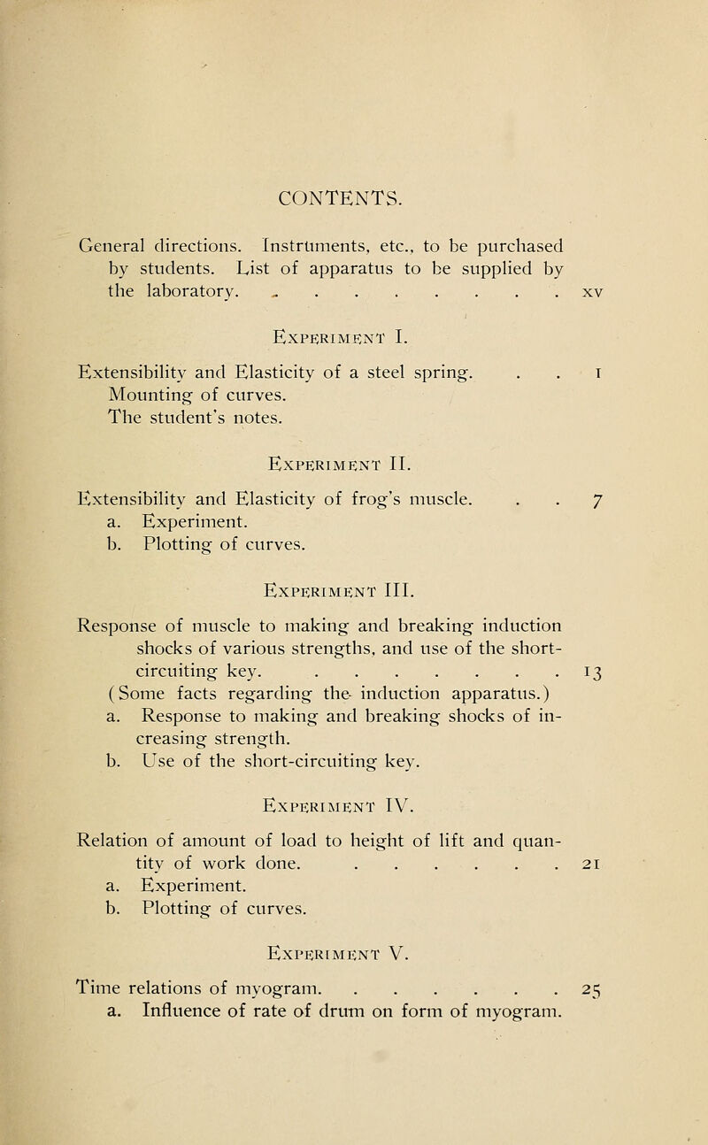 CONTENTS. General directions. Instruments, etc.. to be purchased by students. List of apparatus to be supplied by the laboratory. ^ xv Experiment I. Extensibility and Elasticity of a steel spring. . . i Mounting of curves. The student's notes. Experiment II. Extensibility and Elasticity of frog's muscle. . . 7 a. Experiment. b. Plotting of curves. Experiment III. Response of muscle to making and breaking induction shocks of various strengths, and use of the short- circuiting key. 13 (Some facts regarding the- induction apparatus.) a. Response to making and breaking shocks of in- creasing strength. b. Use of the short-circuiting key. Experiment IV. Relation of amount of load to height of lift and quan- tity of work done. 21 a. Experiment. b. Plotting of curves. Experiment V. Time relations of myogram 25 a. Influence of rate of drum on form of myogram.