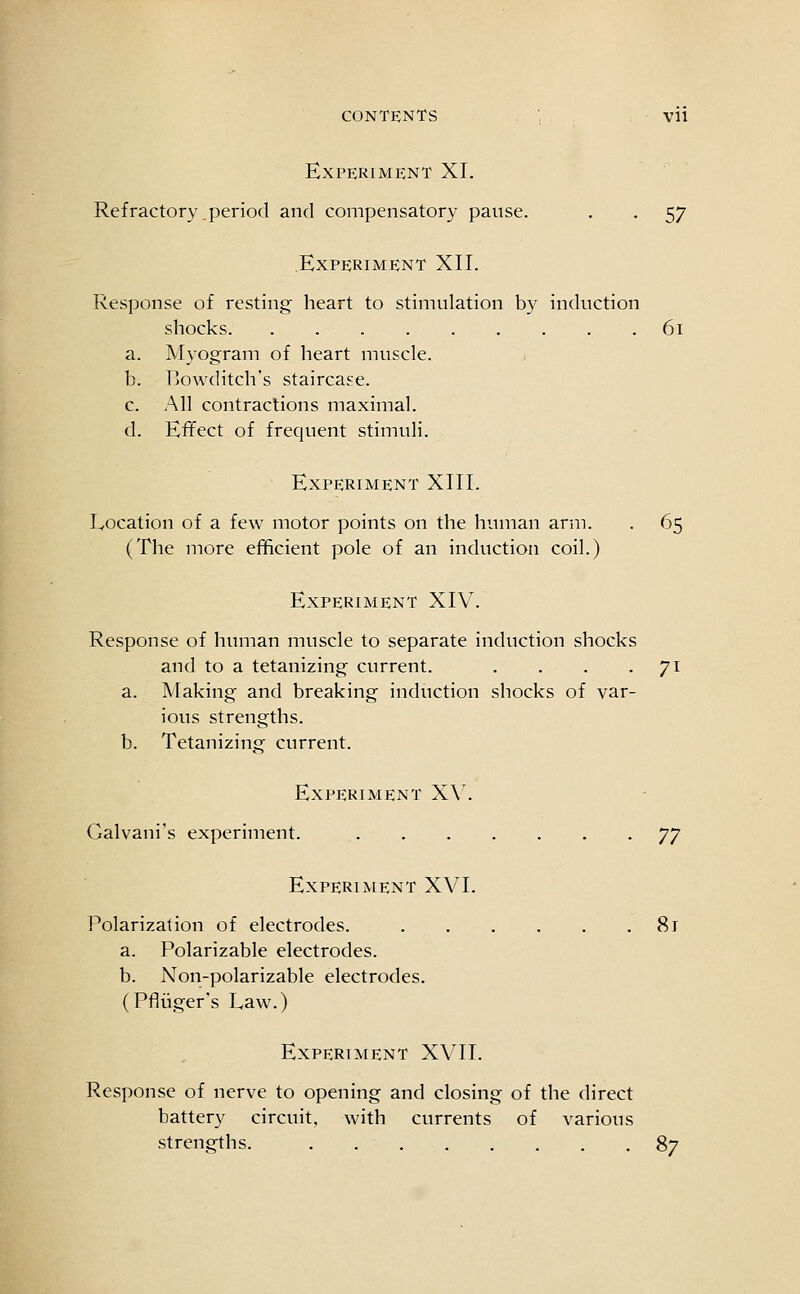 Experiment XI. Refractory period and compensatory pause. , . 57 Experiment XII. Response of resting heart to stimulation by induction shocks 61 a. Myogram of heart muscle. b. Ijowditch's staircase. c. All contractions maximal. d. Effect of frequent stimuli. Experiment XIII. Location of a few motor points on the human arm. . 65 (The more efficient pole of an induction coil.) Experiment XIV. Response of human muscle to separate induction shocks and to a tetanizing current. . . . -71 a. Making and breaking induction shocks of var- ious strengths. b. Tetanizing current. Experiment XV. Galvani's experiment. y] Experiment XVI. Polarization of electrodes. 81 a. Polarizable electrodes. b. Non-polarizable electrodes. (Pfluger's Law.) Experiment XVII. Response of nerve to opening and closing of the direct battery circuit, with currents of various strengths. 8?