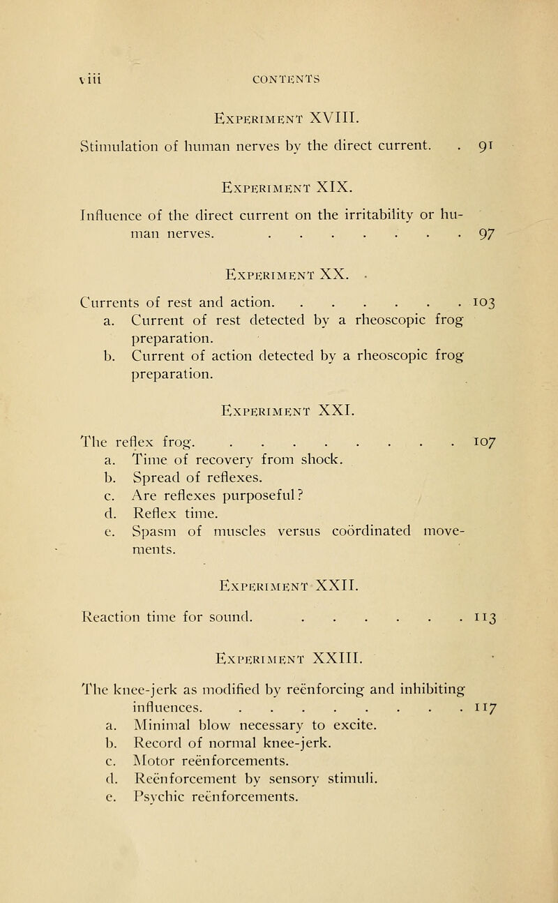 Experiment XVIII. vStimulation of human nerves by the direct current. . 9T Experiment XIX. Influence of the direct current on the irritability or hu- man nerves. • • 97 Experiment XX. . Currents of rest and action 103 a. Current of rest detected by a rheoscopic frog preparation. b. Current of action detected by a rheoscopic frog preparation. Experiment XXI. The reflex frog 107 a. Time of recovery from shock. b. Spread of reflexes. c. Are reflexes purposeful? d. Reflex time. e. Spasm of muscles versus coordinated move- ments. Experiment XXII. Reaction time for sound. 113 Experiment XXIII. The knee-jerk as modified by reenforcing and inhibiting influences. 117 a. Minimal blow necessary to excite. b. Record of normal knee-jerk. c. Motor reenforcements. d. Reenforcement by sensory stimuli. e. Psychic reenforcements.