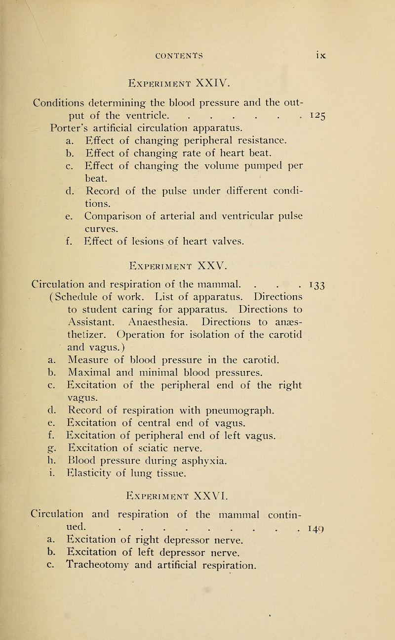 Experiment XXIV. Conditions determining the blood pressure and the out- put of the ventricle -125 Porter's artificial circulation apparatus. a. Effect of changing peripheral resistance. b. Effect of changing rate of heart beat. c. Effect of changing the volume pumped per beat. d. Record of the pulse under different condi- tions. e. Comparison of arterial and ventricular pulse curves. f. Effect of lesions of heart valves. Experiment XXV. Circulation and respiration of the mammal. . . .133 (Schedule of work. List of apparatus. Directions to student caring for apparatus. Directions to Assistant. Anaesthesia. Directions to anaes- thetizer. Operation for isolation of the carotid and vagus.) a. Measure of blood pressure in the carotid. b. Maximal and minimal blood pressures. c. Excitation of the peripheral end of the right vagus. d. Record of respiration with pneumograph. e. Excitation of central end of vagus. f. Excitation of peripheral end of left vagus. g. Excitation of sciatic nerve. h. Blood pressure during asphyxia, i. Elasticity of lung tissue. Experiment XXVI. Circulation and respiration of the mammal contin- ued. 149 a. Excitation of right depressor nerve. b. Excitation of left depressor nerve. c. Tracheotomy and artificial respiration.