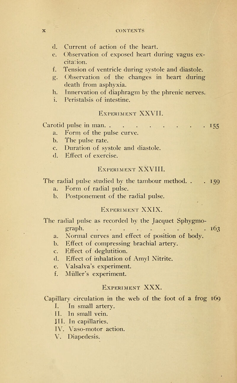 d. Current of action of the heart. e. Observation of exposed heart during vagus ex- citation. f. Tension of ventricle during systole and diastole. g. Observation of the changes in heart during death from asphyxia. h. Innervation of diaphragm by the phrenic nerves, i. Peristalsis of intestine. Experiment XXVII. Carotid pulse in man 155 a. Form of the pulse curve. b. The pulse rate. c. Duration of systole and diastole. d. Effect of exercise. Experiment XXVIII. The radial pulse studied by the tambour method. . .159 a. Form of radial pulse. b. Postponement of the radial pulse. Experiment XXIX. The radial pulse as recorded by the Jacquet Sphygmo- graph 163 a. Normal curves and effect of position of body. b. Effect of compressing brachial artery. c. Effect of deglutition. d. Effect of inhalation of Amyl Nitrite. e. Valsalva's experiment. f. Aliiller's experiment. Experiment XXX. Capillary circulation in the web of the foot of a frog 169 I. In small artery. II. In small vein. III. In capillaries. IV. Vaso-motor action. V. Diapedesis.