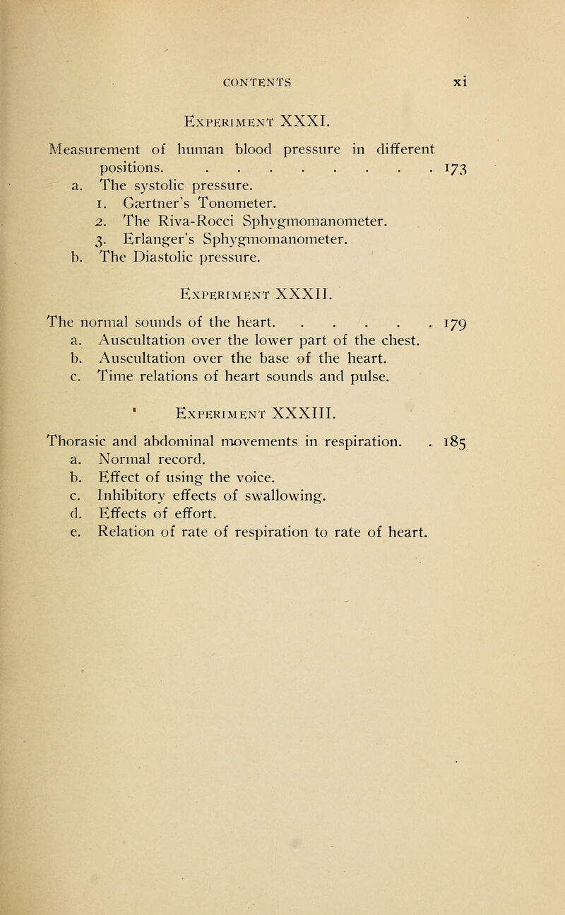 Experiment XXXI. Measurement of human blood pressure in different positions. 173 a. The systolic pressure. 1. Gsertner's Tonometer. 2. The Riva-Rocci Sphygmomanometer. 3. Erlanger's Sphygmomanometer. b. The Diastolic pressure. Experiment XXXII. The normal sounds of the heart 179 a. Auscultation over the lower part of the chest. b. Auscultation over the base of the heart, c. Time relations of heart sounds and pulse. • Experiment XXXIII. Thorasic and abdominal movements in respiration. . 185 a. Normal record. b. Effect of using the voice. c. Inhibitory effects of swallowing. d. Effects of effort. e. Relation of rate of respiration to rate of heart.