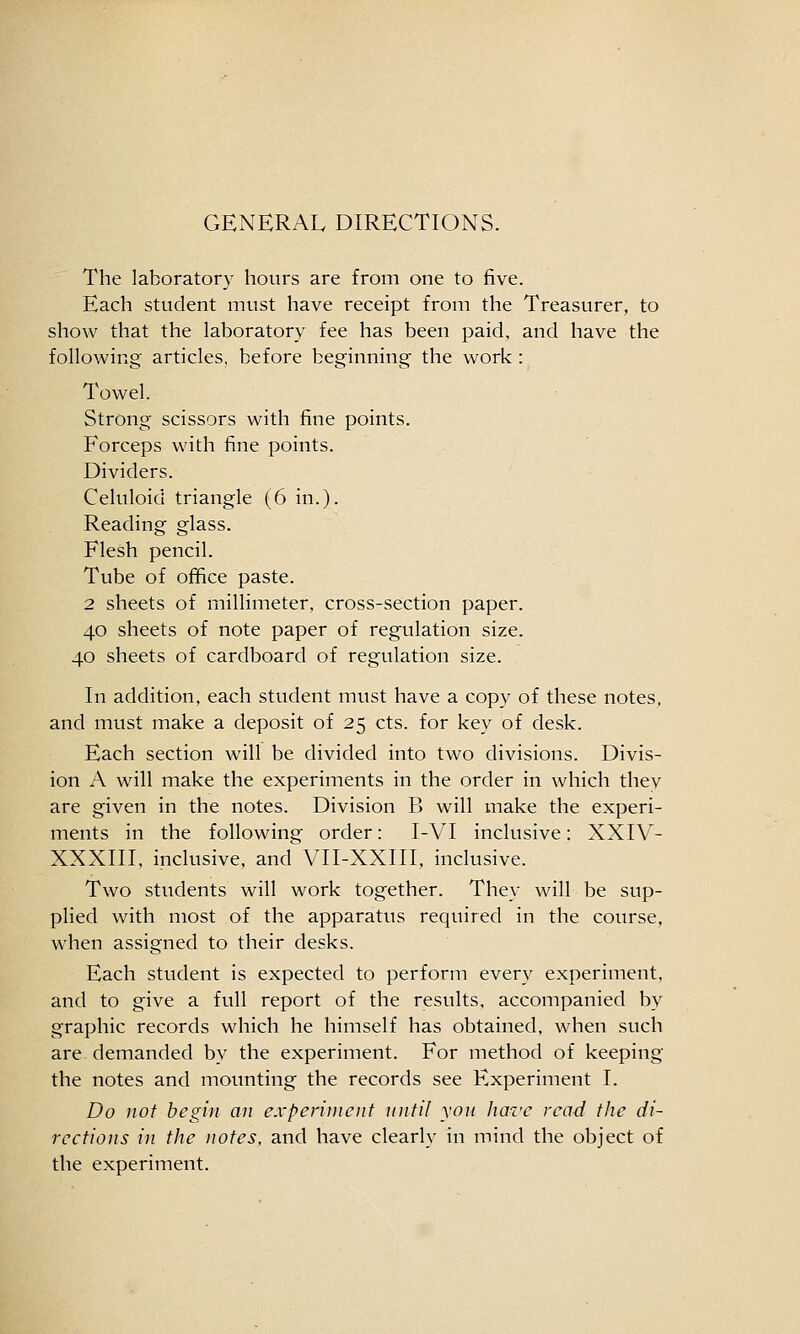 GENERAL DIRECTIONS. The laboratory hours are from one to five. Each student must have receipt from the Treasurer, to show that the laboratory fee has been paid, and have the following articles, before beginning the work : Towel. Strong scissors with fine points. Forceps with fine points. Dividers. Celuloid triangle (6 in.). Reading glass. Flesh pencil. Tube of office paste. 2 sheets of millimeter, cross-section paper. 40 sheets of note paper of regulation size. 40 sheets of cardboard of regulation size. In addition, each student must have a copy of these notes, and must make a deposit of 25 cts. for key of desk. Each section will be divided into two divisions. Divis- ion A will make the experiments in the order in which they are given in the notes. Division B will make the experi- ments in the following order: I-VI inclusive: XXIV- XXXIII, inclusive, and VII-XXIII, inclusive. Two students will work together. They will be sup- plied with most of the apparatus required in the course, when assigned to their desks. Each student is expected to perform every experiment, and to give a full report of the results, accompanied by graphic records which he himself has obtained, when such are demanded by the experiment. For method of keeping the notes and mounting the records see Experiment I. Do not begin an experiuieut until yon have read the di- rections in the notes, and have clearly in mind the object of the experiment.