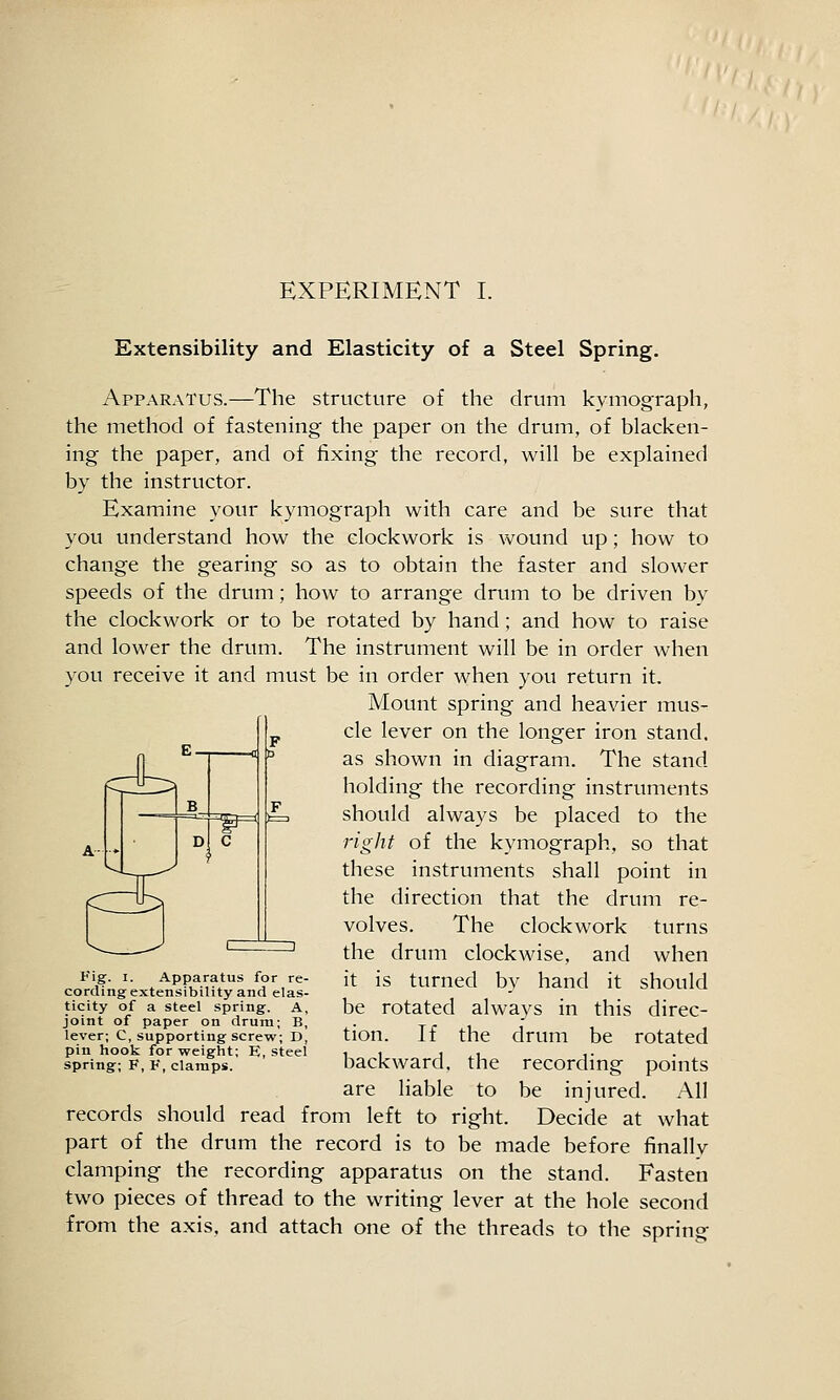 p Extensibility and Elasticity of a Steel Spring. Apparatus.—The structure of the drum kymograph, the method of fastening the paper on the drum, of blacken- ing the paper, and of fixing the record, will be explained by the instructor. Examine your kymograph with care and be sure that you understand how the clockwork is wound up; how to change the gearing so as to obtain the faster and slower speeds of the drum; how to arrange drum to be driven by the clockwork or to be rotated by hand; and how to raise and lower the drum. The instrument will be in order when you receive it and must be in order when you return it. Mount spring and heavier mus- cle lever on the longer iron stand. 0 i ir ^^ shown in diagram. The stand fC^IJill^ holding the recording instruments should always be placed to the right of the kymograph, so that these instruments shall point in the direction that the drum re- volves. The clockwork turns the drum clockwise, and when it is turned by hand it should be rotated always in this direc- tion. If the drum be rotated backward, the recording points are liable to be injured. All records should read from left to right. Decide at what part of the drum the record is to be made before finally clamping the recording apparatus on the stand. Fasten two pieces of thread to the writing lever at the hole second from the axis, and attach one of the threads to the spring rD Apparatus for re- cording extensibility and elas- ticity of a steel spring. A, joint of paper on drum; B, lever; C, supporting screw; D, pin hook for weight; E, steel spring; F, V, clamps.