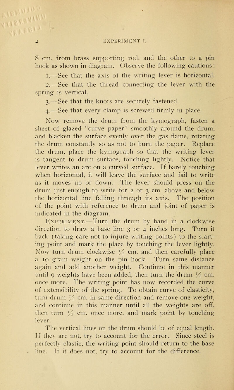 8 cm. from brass supporting' rod. and the other to a pin hook as shown in diagram. Observe the following cautions: I.—See that the axis of the writing lever is horizontal. 2.—See that the thread connecting the lever with the spring is vertical. 3.—See that the knots are securely fastened. 4.—See that every clamp is screwed firmly in place. Now remove the drum from the k}mograph, fasten a sheet of glazed curve paper smoothly aroinid the drum, and blacken the surface evenly over the gas flame, rotating the drum constantly so as not to burn the paper. Replace the drum, place the kymograph so that the writing lever is tangent to drum surface, touching lightly. Notice that lever writes an arc on a curved surface. If barely touching when horizontal, it will leave the surface and fail to vv'rite as it moves up or down. The lever should press on the drum just enough to write for 2 or 3 cm. above and below the horizontal line falling through its axis. The position of the point with reference to drum and joint of paper is indicated in the diagram. Experiment.—Turn the drum by hand in a clockwise ilirection to draw a base line 3 or 4 inches long. Turn it Lack (taking care not to injure writing points) to the smart- ing point and mark the place by touching the lever lightly. Now turn drum clockwise 3^ cm. and then carefully place a 10 gram weight on the pin hook. Turn same distance again and add another weight. Continue in this manner until 9 weights have been added, then turn the drum Vi cm. once more. The writing point has now recorded the curve of extensibility of the spring. To obtain curve of elasticity, turn drum 3/2 cm. in same direction and remove one weight, and continue in this manner until all the weights are ofif, then turn Yi cm. once more, and mark point by touching lever. The vertical lines on the drum should be of equal length. If they are not, try to account for the error. Since steel is ])erfectly elastic, the writing point should return to the base line. Tf it does not. trv to account for the difference.