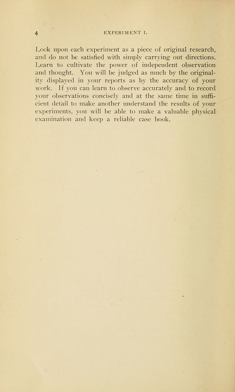 Look Upon each experiment as a piece of original research, and do not be satisfied with simply carrying out directions. Learn to cultivate the power of independent observation and thought. You will be judged as much by the original- ity displayed in your reports as by the accuracy of your work. If you can learn to observe accurately and to record your observations concisely and at the same time in suffi- cient detail to make another understand the results of your experiments, you will be able to make a valuable physical examination and keep a reliable case book.