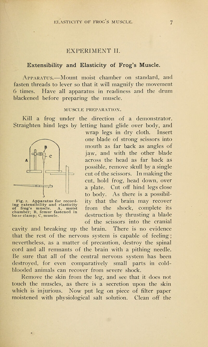 EXPERIMENT II. Extensibility and Elasticity of Frog's Muscle. Apparatus.—Mount moist chamber on standard, and fasten threads to lever so that it will magnify the movement 6 times. Have all apparatus in readiness and the drum blackened before preparing the muscle. MUSCLE PREPARATION. Kill a frog under the direction of a demonstrator. Straighten hind legs by letting hand glide over body, and wrap legs in dry cloth. Insert one blade of strong scissors into mouth as far back as angles of jaw, and with the other blade across the head as far back as possible, remove skull by a single cut of the scissors. In making the cut, hold frog, head down, over a plate. Cut off hind legs close to body. As there is a possibil- ity that the brain may recover from the shock, complete its destruction by thrusting a blade of the scissors into the cranial cavity and breaking up the brain. There is no evidence that the rest of the nervous system is capable of feeling; nevertheless, as a matter of precaution, destroy the spinal cord and all remnants of the brain with a pithing needle. Be sure that all of the central nervous system has been destroyed, for even comparatively small parts in cold- blooded animals can recover from severe shock. Remove the skin from the leg, and see that it does not touch the muscles, as there is a secretion upon the skin which is injurious. Now put leg on piece of filter paper moistened with physiological salt solution. Clean off the / P \ A d = a3te p n 1 1 ^ \ Fig. 2. Apparatus for record- ing extensibility and elasticity of frog's muscle. A, moist chamber; B, femur fastened in bone clamp; C, muscle.