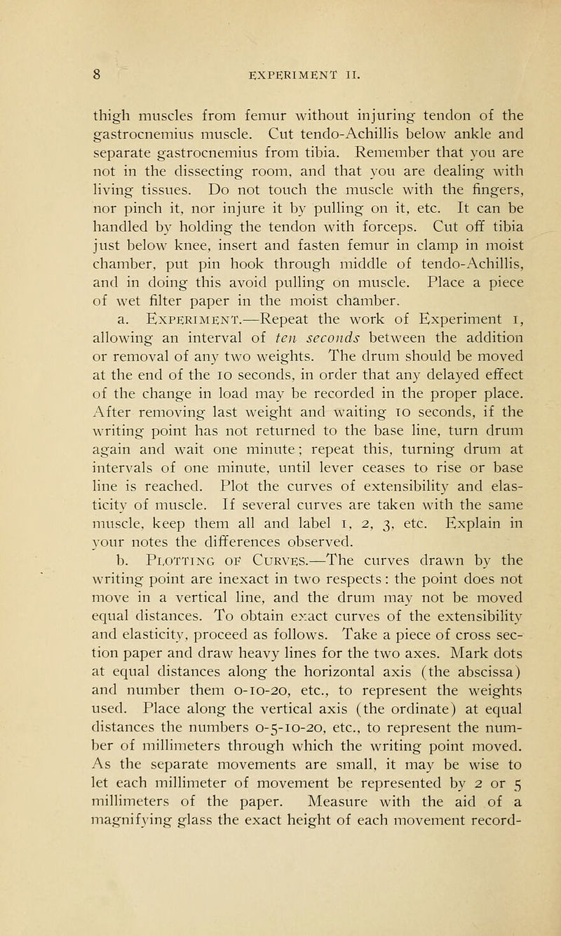 thigh muscles from femur without injuring tendon of the gastrocnemius muscle. Cut tendo-Achillis below ankle and separate gastrocnemius from tibia. Remember that you are not in the dissecting room, and that you are dealing with living tissues. Do not touch the muscle with the fingers, nor pinch it. nor injure it by pulling on it, etc. It can be handled by holding the tendon with forceps. Cut off tibia just below knee, insert and fasten femur in clamp in moist chamber, put pin hook through middle of tendo-Achillis, and in doing this avoid pulling on muscle. Place a piece of wet filter paper in the moist chamber. a. Experiment.—Repeat the work of Experiment i, allowing an interval of ten seconds between the addition or removal of any two weights. The drum should be moved at the end of the lo seconds, in order that any delayed effect of the change in load may be recorded in the proper place. After removing last weight and waiting to seconds, if the writing point has not returned to the base line, turn drum again and wait one minute; repeat this, turning drum at intervals of one minute, until lever ceases to rise or base line is reached. Plot the curves of extensibility and elas- ticity of muscle. If several curves are taken with the same muscle, keep them all and label t. 2, 3, etc. Explain in your notes the differences observed. b. Pi,oTTiNG OF Curves.—The curves drawn by the writing point are inexact in two respects: the point does not move in a vertical line, and the drum may not be moved equal distances. To obtain exact curves of the extensibility and elasticity, proceed as follows. Take a piece of cross sec- tion paper and draw heavy lines for the two axes. Mark dots at equal distances along the horizontal axis (the abscissa) and number them 0-10-20, etc., to represent the weights used. Place along the vertical axis (the ordinate) at equal distances the numbers 0-5-10-20, etc., to represent the num- ber of millimeters through which the writing point moved. As the separate movements are small, it may be wise to let each millimeter of movement be represented by 2 or 5 millimeters of the paper. Measure with the aid of a magnifying glass the exact height of each movement record-