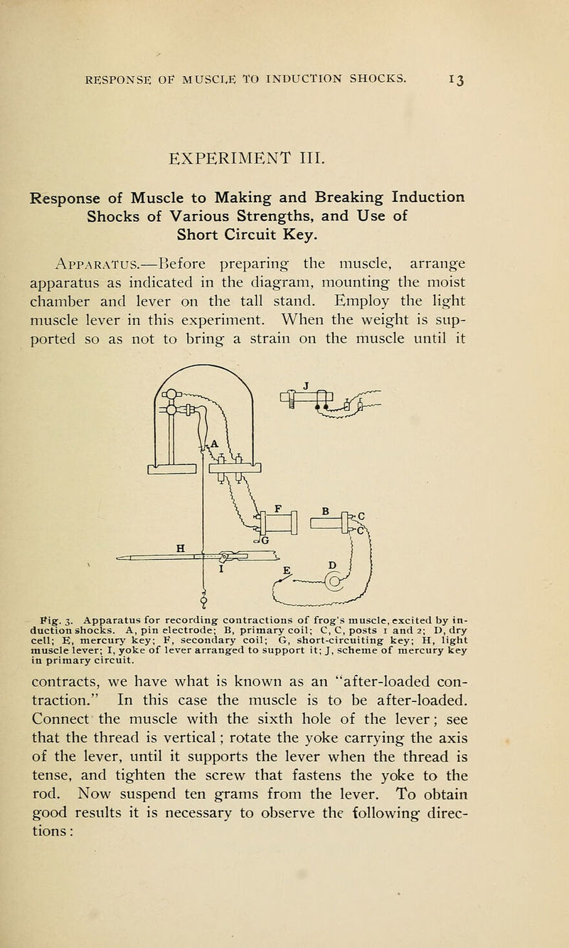 EXPERIMENT III. Response of Muscle to Making and Breaking Induction Shocks of Various Strengths, and Use of Short Circuit Key. Apparatus.—Before preparing the muscle, arrange apparatus as indicated in the diagram, mounting the moist chamber and lever on the tall stand. Employ the light muscle lever in this experiment. When the weight is sup- ported so as not to bring a strain on the muscle until it ^^^ Pig-. 3. Apparatus for recording contractions of frog's muscle, excited by in- duction shocks. A, pin electrode; B, primary coil; C, C, posts i and 2; D, dry cell; B, mercury key; F, secondary coil; G, short-circuiting key; H, light muscle lever; I, yoke of lever arranged to support it; J, scheme of mercury key in primary circuit. contracts, we have what is known as an after-loaded con- traction. In this case the muscle is to be after-loaded. Connect the muscle with the sixth hole of the lever; see that the thread is vertical; rotate the yoke carrying the axis of the lever, until it supports the lever when the thread is tense, and tighten the screw that fastens the yoke to the rod. Now suspend ten grams from the lever. To obtain good results it is necessary to observe the following direc- tions :