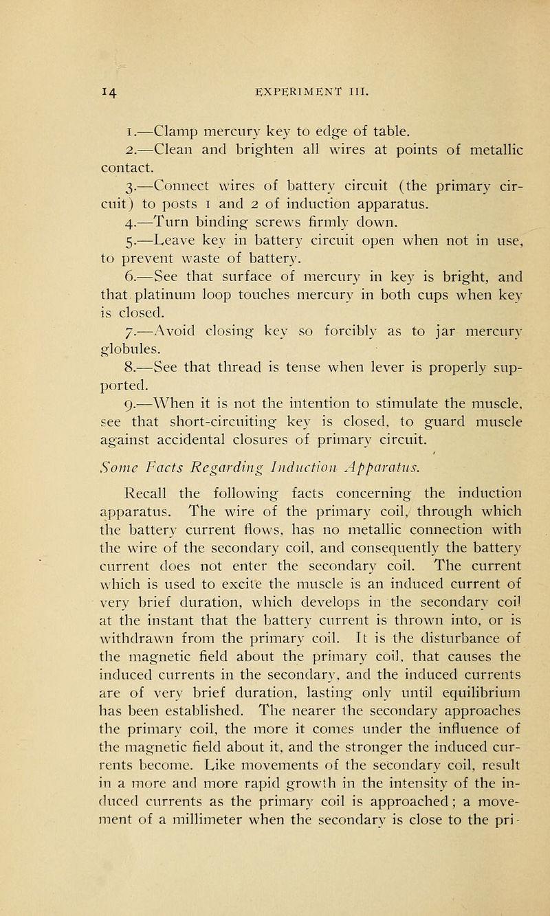 I.—Clamp mercury key to edge of table. 2.—Clean and brighten all wires at points of metallic contact. 3.—Connect wires of battery circuit (the primary cir- cuit) to posts I and 2 of induction apparatus. 4.—Turn binding screws firmly down. 5.—Leave key in battery circuit open when not in use, to prevent waste of battery. 6.—See that surface of mercury in key is bright, and that.platinum loop touches mercury in both cups when key is closed. 7.—Avoid closing key so forcibly as to jar mercury globules. 8.—See that thread is tense when lever is properly sup- ported. 9.—When it is not the intention to stimulate the muscle, see that short-circuiting key is closed, to guard muscle against accidental closures of primary circuit. Some facts Regarding Iiidiictioji Apparatus. Recall the following facts concerning the induction apparatus. The wire of the primary coil, through which the battery current flows, has no metallic connection with the ware of the secondary coil, and consequently the battery current does not enter the secondary coil. The current which is used to excite the muscle is an induced current of very brief duration, which develops in the secondary coil at the instant that the battery current is thrown into, or is withdrawn from the primary coil. It is the disturbance of the magnetic field about the primary coil, that causes the induced currents in the secondary, and the induced currents are of very brief duration, lasting only until equilibrium has been established. The nearer the secondary approaches the primary coil, the more it comes under the influence of the magnetic field about it, and the stronger the induced cur- rents become. Like movements of the secondary coil, result in a more and more rapid growth in the intensity of the in- duced currents as the primary coil is approached ; a move- ment of a millimeter when the secondary is close to the pri-