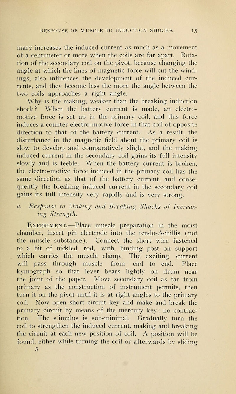 mary increases the induced current as much as a movement of a centimeter or more when the coils are far apart. Rota- tion of the secondary coil on the pivot, because changing the angle at which the lines of magnetic force will cut the wind- ings, also influences the development of the induced cur- rents, and they become less the more the angle between the tv/o coils approaches a right angle. Why is the making, weaker than the breaking induction shock ? When the battery current is made, an electro- motive force is set up in the primary coil, and this force induces a counter electro-motive force in that coil of opposite direction to that of the battery current. As a result, the disturbance in the magnetic field about the primary coil is slow to develop and comparatively slight, and the making induced current in the secondary coil gains its full intensity slowly and is feeble. When the battery current is broken, the electro-motive force induced in the primary coil has the same direction as that of the battery current, and conse- quently the breaking induced current in the secondary coil gains its full intensity very rapidly and is very strong. a. Response to Making and Breaking Shocks of Increas- ing Strength. Experiment.—Place muscle preparation in the moist chamber, insert pin electrode into the tendo-Achillis (not the muscle substance). Connect the short wire fastened to a bit of nickled rod, with binding post on support which carries the muscle clamp. The exciting current will pass through muscle from end to end. Place kymograph so that lever bears lightly on drum near the joint of the paper. Move secondary coil as far from primary as the construction of instrument permits, then turn it on the pivot until it is at right angles to the primary coil. Now open short circuit key and make and break the primary circuit by means of the mercury key: no contrac- tion. The simulus is sub-minimal. Gradually turn the coil to strengthen the induced current, making and breaking the circuit at each new position of coil. A position will be found, either while turning the coil or afterwards by sliding 3