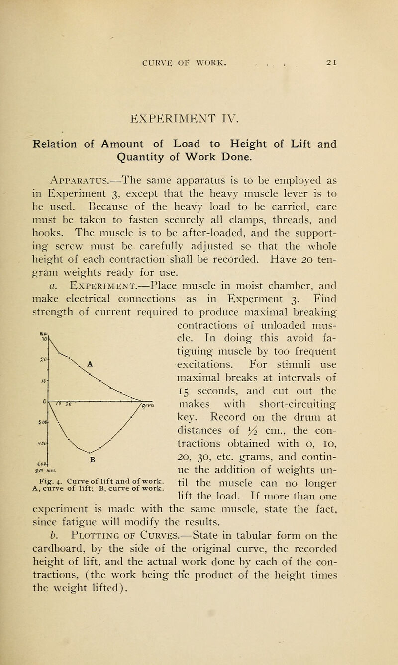 EXPERIMENT IV. Relation of Amount of Load to Height of Lift and Quantity of Work Done. Apparatus.—The same apparatus is to be employed as in Experiment 3, except that the heavy muscle lever is to be used. Because of the heavy load to be carried, care must be taken to fasten securely all clamps, threads, and hooks. The muscle is to be after-loaded, and the support- ing screw must be carefully adjusted so that the whole height of each contraction shall be recorded. Have 20 ten- gram weights ready for use. a. Experiment.—Place muscle in moist chamber, and make electrical connections as in Experment 3. Find strength of current required to produce maximal breaking contractions of unloaded mus- cle. In doing this avoid fa- tiguing muscle by too frequent excitations. For stimuli use maximal breaks at intervals of 15 seconds, and cut out the makes with short-circuiting key. Record on the drum at distances of ^ cm., the con- tractions obtained with o, 10, 20, 30, etc. grams, and contin- ue the addition of weights un- Fig. 4. Curveofliftandofwork. ^{\ ^\jq muSClc CaU UO lougcr A, curve of hit; B, curve of work.  lift the load. If more than one experiment is made with the same muscle, state the fact, since fatigue will modify the results. b. Plotting of Curves.—State in tabular form on the cardboard, by the side of the original curve, the recorded height of lift, and the actual work done by each of the con- tractions, (the work being th*e product of the height times the weight lifted). 30 V so \ A 10 \ '\.^ 0 \ /grms sw> / lOV \ y 6v(/ B