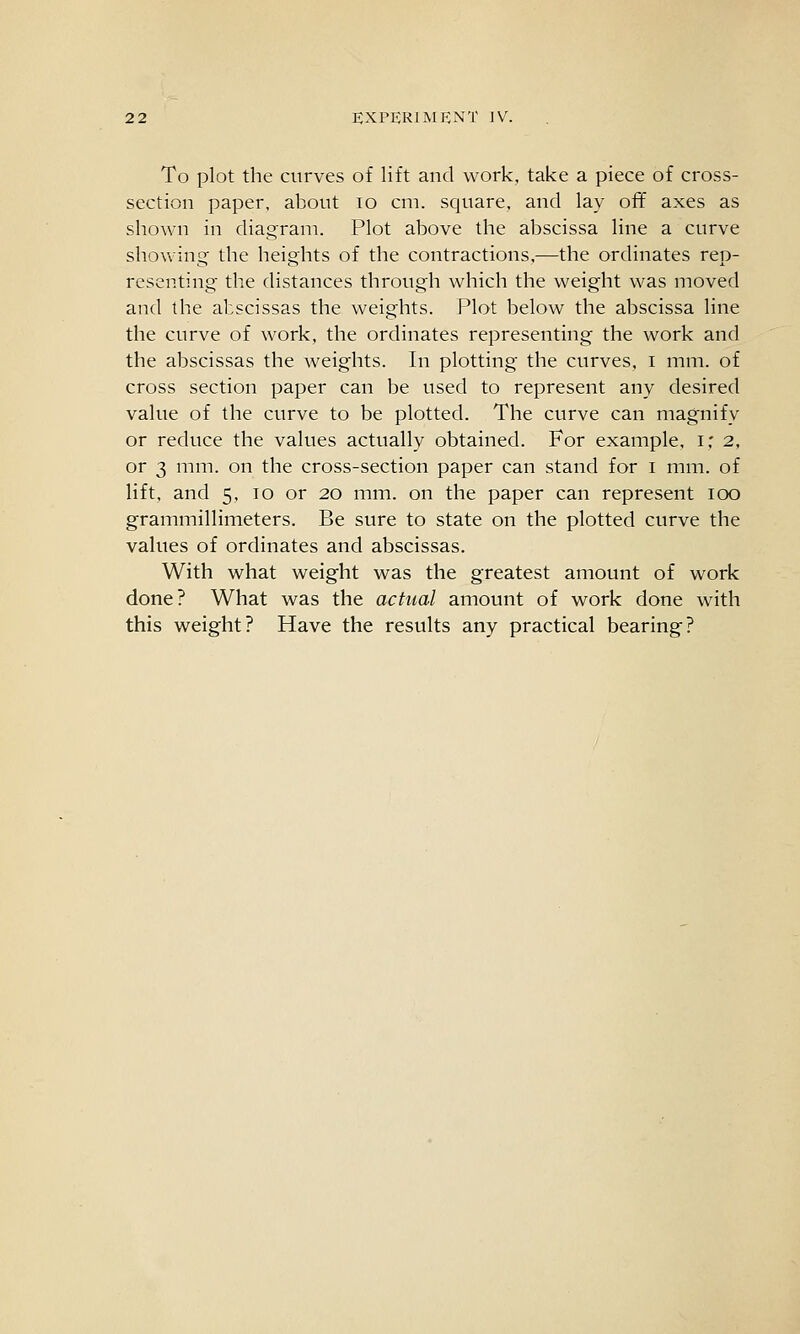 To plot the curves of lift and work, take a piece of cross- section paper, about lo cm. square, and lay off axes as shown in diagram. Plot above the abscissa line a curve showing the heights of the contractions,—the ordinates rep- resenting the distances through which the weight was moved and the abscissas the weights. Plot below the abscissa line the curve of work, the ordinates representing the work and the abscissas the weights. In plotting the curves, i mm. of cross section paper can be used to represent any desired value of the curve to be plotted. The curve can magnify or reduce the values actually obtained. For example, i; 2, or 3 mm. on the cross-section paper can stand for i mm. of lift, and 5, 10 or 20 mm. on the paper can represent 100 grammillimeters. Be sure to state on the plotted curve the values of ordinates and abscissas. With what weight was the greatest amount of work done? What was the actual amount of work done with this weight? Have the results any practical bearing?