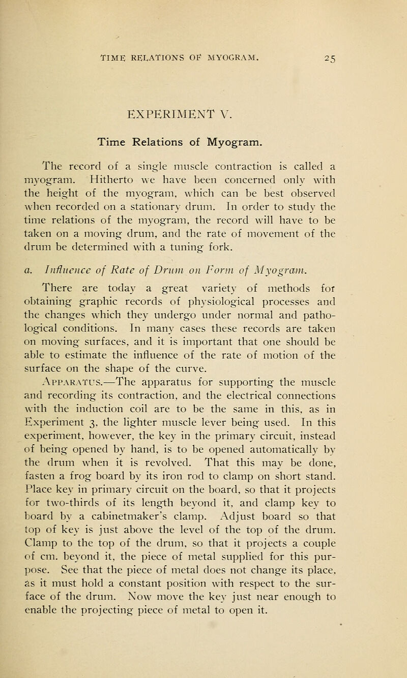 EXPERIMENT V. Time Relations of Myogram. The record of a single muscle contraction is called a myogram. Hitherto we have been concerned onl}' with the height of the myogram, which can be best observed when recorded on a stationary- drum. In order to study the time relations of the myogram, the record will have to be taken on a moving drum, and the rate of movement of the drum be determined with a tuning fork. a. Influence of Rate of Dniiii on form of Myogram. There are toda}^ a great variety of methods for obtaining graphic records of physiological processes and the changes which they undergo under normal and patho- logical conditions. In many cases these records are taken on moving surfaces, and it is important that one should be able to estimate the influence of the rate of motion of the surface on the shape of the curve. Apparatus.—The apparatus for supporting the muscle and recording its contraction, and the electrical connections with the induction coil are to be the same in this, as in Experiment 3, the lighter muscle lever being used. In this experiment, however, the key in the primary circuit, instead of being opened by hand, is to be opened automatically by the drum when it is revolved. That this may be done, fasten a frog board by its iron rod to clamp on short stand. Place key in primary circuit on the board, so that it projects for two-thirds of its length bcA'ond it, and clamp key to board by a cabinetmaker's clamp. Adjust board so that top of key is just above the level of the top of the drum. Clamp to the top of the drum, so that it projects a couple of cm. beyond it, the piece of metal supplied for this pur- pose. See that the piece of metal does not change its place, as it must hold a constant position with respect to the sur- face of the drum. Now move the key just near enough to enable the projecting piece of metal to open it.