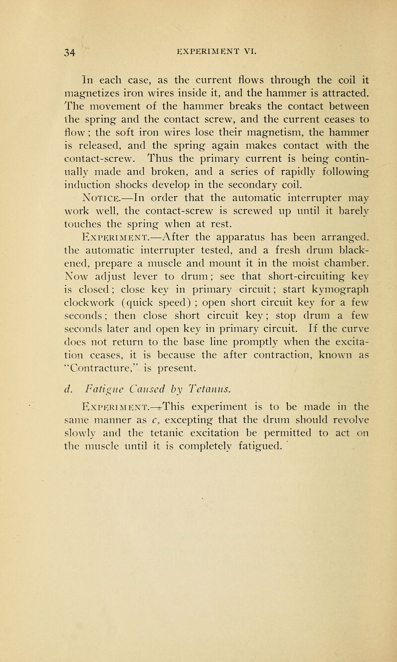 In each case, as the current flows through the coil it magnetizes iron wires inside it, and the hammer is attracted. The movement of the hammer breaks the contact between the spring and the contact screw, and the current ceases to flow; the soft iron wires lose their magnetism, the hammer is released, and the spring again makes contact with the contact-screw. Thus the primary current is being contin- ually made and broken, and a series of rapidly following induction shocks develop in the secondary coil. Notice.—In order that the automatic interrupter may work well, the contact-screw is screwed up until it barely touches the spring when at rest. Experiment.—After the apparatus has been arranged, the automatic interrupter tested, and a fresh drum black- ened, prepare a muscle and mount it in the moist chamber. Now adjust lever to drum; see that short-circuiting key is closed; close key in primary circuit; start kymograph clockwork (quick speed) ; open short circuit key for a few seconds; then close short circuit key; stop drum a few seconds later and open key in primary circuit. If the curve does not return to the base line promptly when the excita- tion ceases, it is because the after contraction, known as Contracture, is present. d. Fatigue Caused by Tetanus. Experiment.—This experiment is to be made in the same manner as c, excepting that the drum should revolve slowly and the tetanic excitation be permitted to act on the muscle until it is completely fatigued.