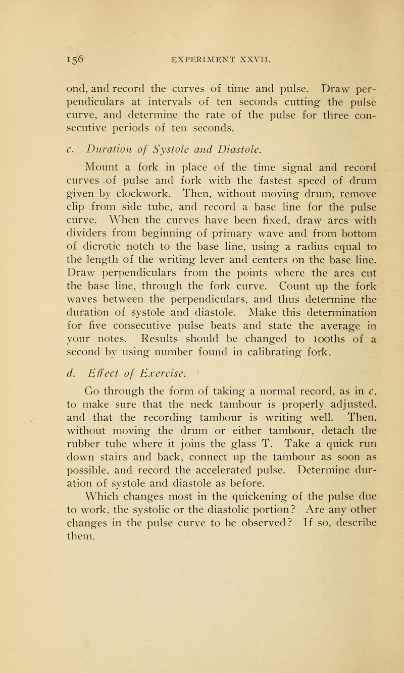ond, and record the curves of time and pulse. Draw per- pendiculars at intervals of ten seconds cutting the pulse curve, and determine the rate of the pulse for three cc«i- secutive periods of ten seconds. c. Dnrafioji of Systole and Diastole. Mount a fork in place of the time signal and record curves .of pulse and fork with the fastest speed of drum given by clockwork. Then, without moving drum, remove clip from side tube, and record a base line for the pulse curve. When the curves have been fixed, draw arcs with dividers from beginning of primary wave and from bottom of dicrotic notch to the base line, using a radius equal to the length of the writing lever and centers on the base line. Draw perpendiculars from the points where the arcs cut the base line, through the fork curve. Count up the fork waves between the perpendiculars, and thus determine the duration of systole and diastole. Make this determination for five consecutive pulse beats and state the average in your notes. Results should be changed to looths of a second by using number found in calibrating fork. d. Effect of Exercise. ' Go through the form of taking a normal record, as in c, to make sure that the neck tambour is properly adjusted, and that the recording tambour is writing well. Then, without moving the drum or either tambour, detach the rubber tube where it joins the glass T. Take a quick rim down stairs and back, connect up the tambour as soon as possible, and record the accelerated pulse. Determine dur- ation of systole and diastole as before. Which changes most in the quickening of the pulse due to work, the systolic or the diastolic portion? Are any other changes in the pulse curve to be observed? If so, describe them.