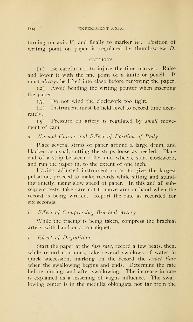 turning on axis V, and finally to marker W. Position of writing point on paper is regulated by thumb-screw D. CAUTIONS. (i) Be careful not to injure the time marker. Raise and lower it with the fine point of a knife or pencil. It must ahcvays be lifted into clasp before reiroving the paper. (2) Avoid bending the writing pointer when inserting the paper. (3) Do not wind the clockwork too tight. (4) Instrument must be held level to record time accu- rately. (5) Pressure on artery is regulated by sinall move- ment of cam. a. Normal Curies and Effect of Position of Body. Place several strips of paper around a large drum, and blacken as usual, cutting the strips loose as needed. Place end of a strip between roller and wheels, start clockwork, and run the paper in, to the extent of one inch. Having adjusted instrument so as to give the largest pulsation, proceed to make records while sitting and stand- ing quietly, using slow speed of paper. In this and all sub- sequent tests, take care not to move arm or hand when the record is being written. Report the rate as recorded for six seconds. b. Effect of Compressing Brachial Artery. While the tracing is being taken, compress the brachial artery with hand or a tourniquet. c. Effect of Deglutition. Start the paper at the fast rate, record a few beats, then, while record continues, take several swallows of water in quick succession, marking on the record the e.vact time when the swallowing begins and ends. Determine the rate before, during, and after swallowing. The increase in rate is explained as a lessening of vagus influence. The swal- lowing center is in the medulla oblongata not far from the