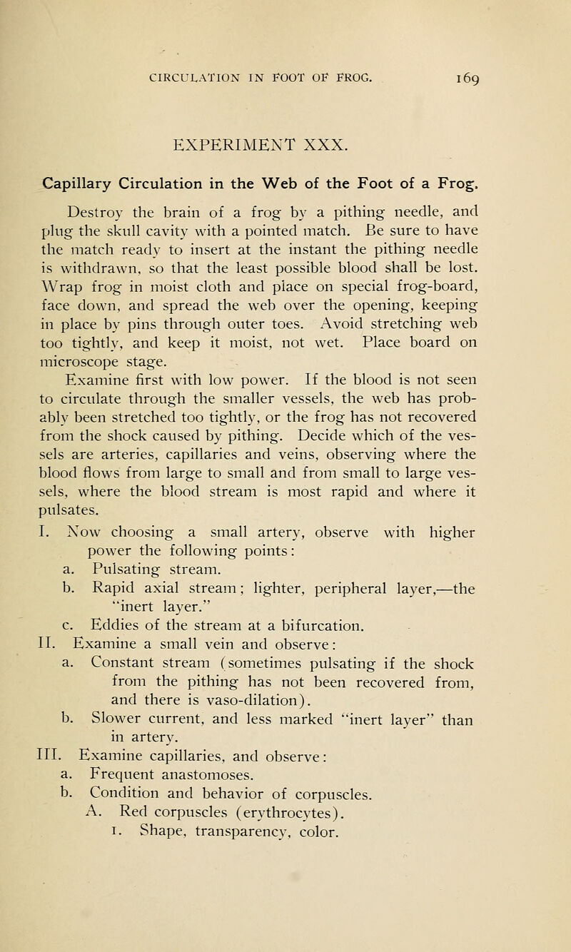 EXPERIMENT XXX. Capillary Circulation in the Web of the Foot of a Frog. Destroy the brain of a frog by a pithing needle, and plug the skull cavity with a pointed match. Be sure to have the match ready to insert at the instant the pithing needle is withdrawn, so that the least possible blood shall be lost. Wrap frog in moist cloth and place on special frog-board, face down, and spread the web over the opening, keeping in place by pins through outer toes. Avoid stretching web too tightly, and keep it moist, not wet. Place board on microscope stage. Examine first with low power. If the blood is not seen to circulate through the smaller vessels, the web has prob- ably been stretched too tightly, or the frog has not recovered from the shock caused by pithing. Decide which of the ves- sels are arteries, capillaries and veins, observing where the blood flows from large to small and from small to large ves- sels, where the blood stream is most rapid and where it pulsates. I. Now choosing a small artery, observe with higher power the following points: a. Pulsating stream. b. Rapid axial stream; lighter, peripheral layer,—the inert layer. c. Eddies of the stream at a bifurcation. II. Examine a small vein and observe: a. Constant stream (sometimes pulsating if the shock from the pithing has not been recovered from, and there is vaso-dilation). b. Slower current, and less marked inert layer than in artery. III. Examine capillaries, and observe: a. Frequent anastomoses. b. Condition and behavior of corpuscles. A. Red corpuscles (erythrocytes). I. Shape, transparency, color.