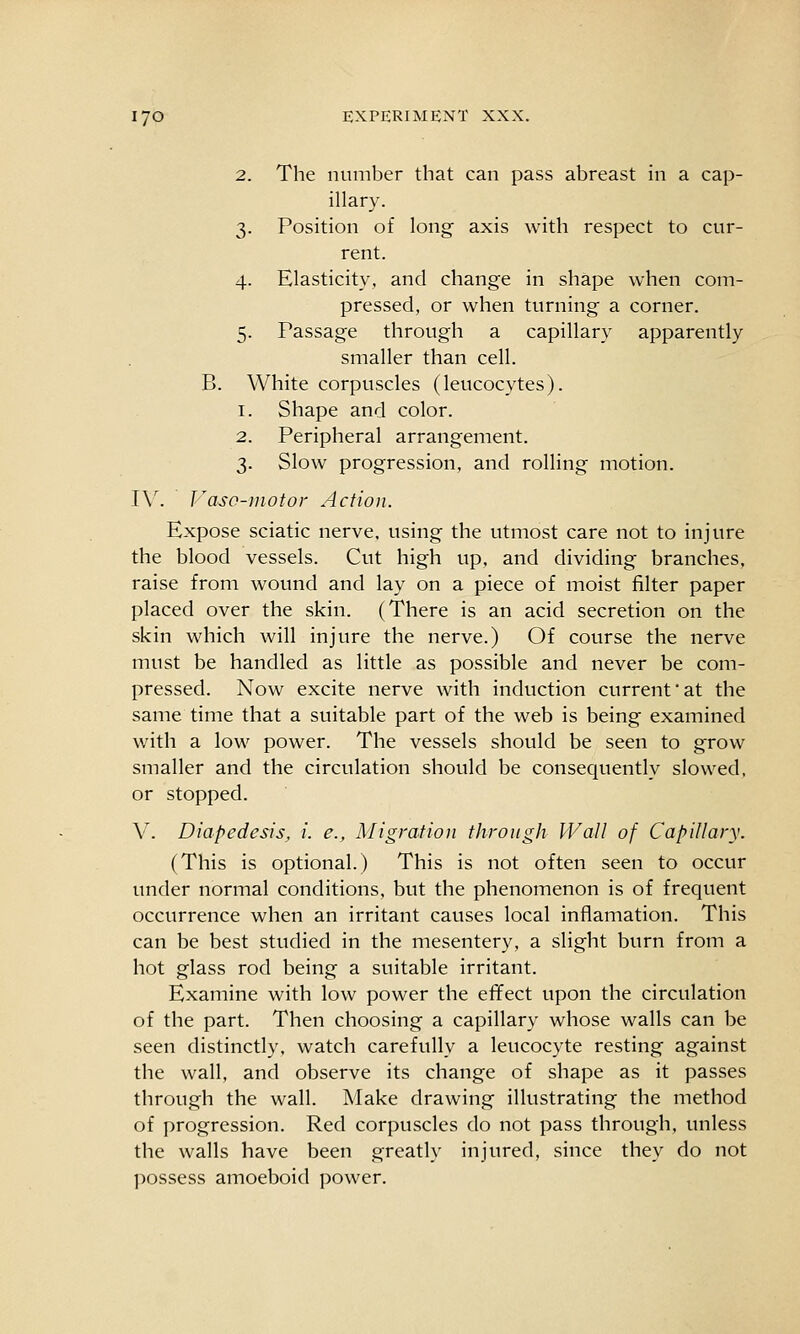 2. The number that can pass abreast in a cap- illary. 3. Position of long axis with respect to cur- rent. 4. Elasticity, and change in shape when com- pressed, or when turning a corner. 5. Passage through a capillary apparently smaller than cell. B. White corpuscles (leucocytes). 1. Shape and color. 2. Peripheral arrangement. 3. Slow progression, and rolling motion. IV. Vaso-inotor Action. Expose sciatic nerve, using the utmost care not to injure the blood vessels. Cut high up, and dividing branches, raise from wound and lay on a piece of moist filter paper placed over the skin. (There is an acid secretion on the skin which will injure the nerve.) Of course the nerve must be handled as little as possible and never be com- pressed. Now excite nerve with induction current at the same time that a suitable part of the web is being examined with a low power. The vessels should be seen to grow smaller and the circulation should be consequently slowed, or stopped. V. Diapedesis, i. e.. Migration throngh Wall of Capillary. (This is optional.) This is not often seen to occur under normal conditions, but the phenomenon is of frequent occurrence when an irritant cavises local inflamation. This can be best studied in the mesentery, a slight burn from a hot glass rod being a suitable irritant. Examine with low power the effect upon the circulation of the part. Then choosing a capillary whose walls can be seen distinctly, watch carefully a leucocyte resting against the wall, and observe its change of shape as it passes through the wall. Make drawing illustrating the method of progression. Red corpuscles do not pass through, unless the walls have been greatly injured, since they do not possess amoeboid power.