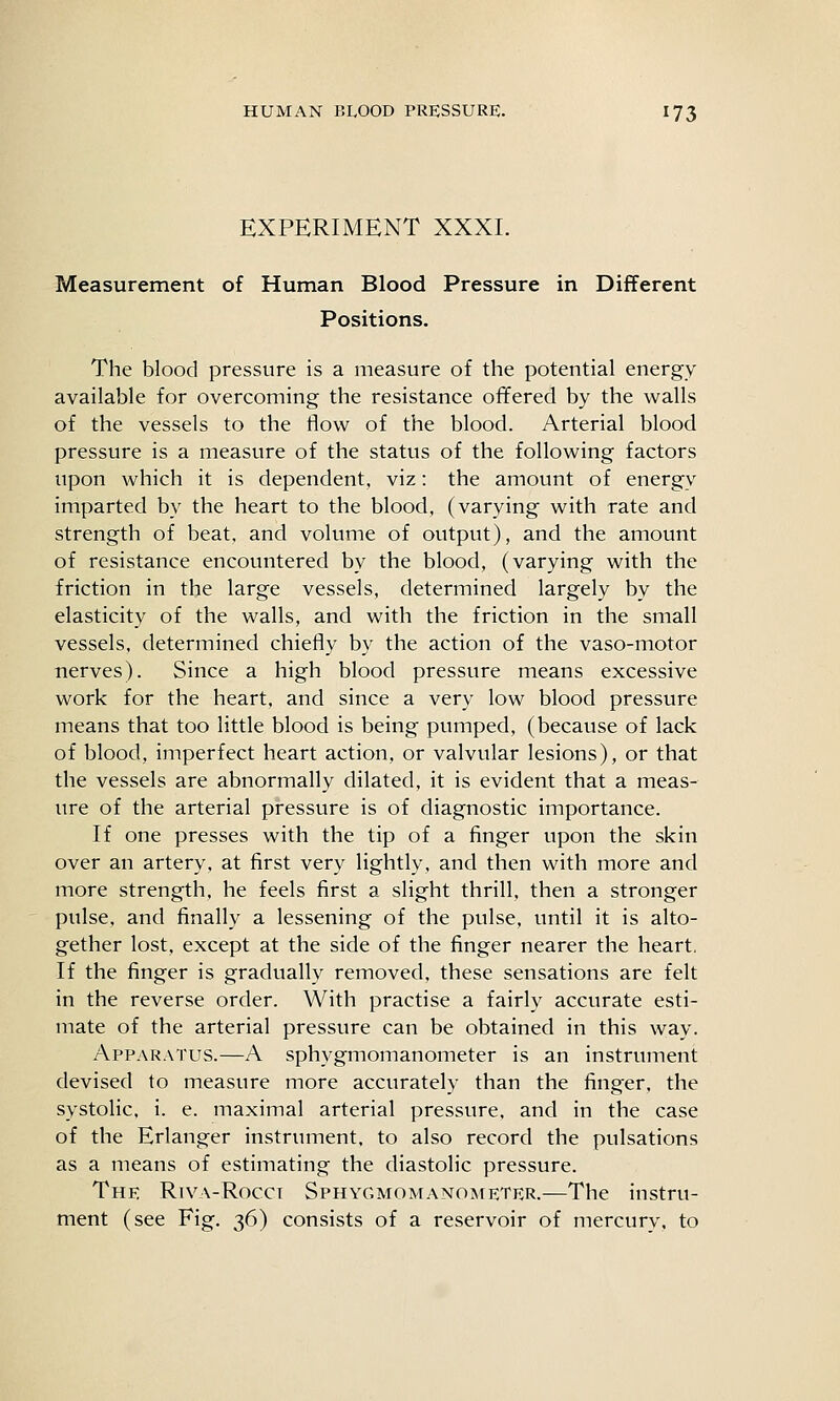 EXPERIMENT XXXI. Measurement of Human Blood Pressure in Different Positions. The blood pressure is a measure of the potential energy available for overcoming the resistance offered by the walls of the vessels to the flow of the blood. Arterial blood pressure is a measure of the status of the following factors upon which it is dependent, viz: the amount of energy imparted by the heart to the blood, (varying with rate and strength of beat, and volume of output), and the amount of resistance encountered by the blood, (varying with the friction in the large vessels, determined largely by the elasticity of the walls, and with the friction in the small vessels, determined chiefly by the action of the vaso-motor nerves). Since a high blood pressure means excessive work for the heart, and since a very low blood pressure means that too little blood is being pumped, (because of lack of blood, imperfect heart action, or valvvilar lesions), or that the vessels are abnormally dilated, it is evident that a meas- ure of the arterial pressure is of diagnostic importance. If one presses with the tip of a finger upon the skin over an artery, at first very lightly, and then with more and more strength, he feels first a slight thrill, then a stronger pulse, and finally a lessening of the pulse, until it is alto- gether lost, except at the side of the finger nearer the heart. If the finger is gradually removed, these sensations are felt in the reverse order. With practise a fairly accurate esti- mate of the arterial pressure can be obtained in this way. Apparatus.—A sphygmomanometer is an instrument devised to measure more accurately than the finger, the systolic, i. e. maximal arterial pressure, and in the case of the Erlanger instrument, to also record the pulsations as a means of estimating the diastolic pressure. The Riva-Rocct Sphygmomanometer.—The instru- ment (see Fig. ;^6) consists of a reservoir of mercury, to