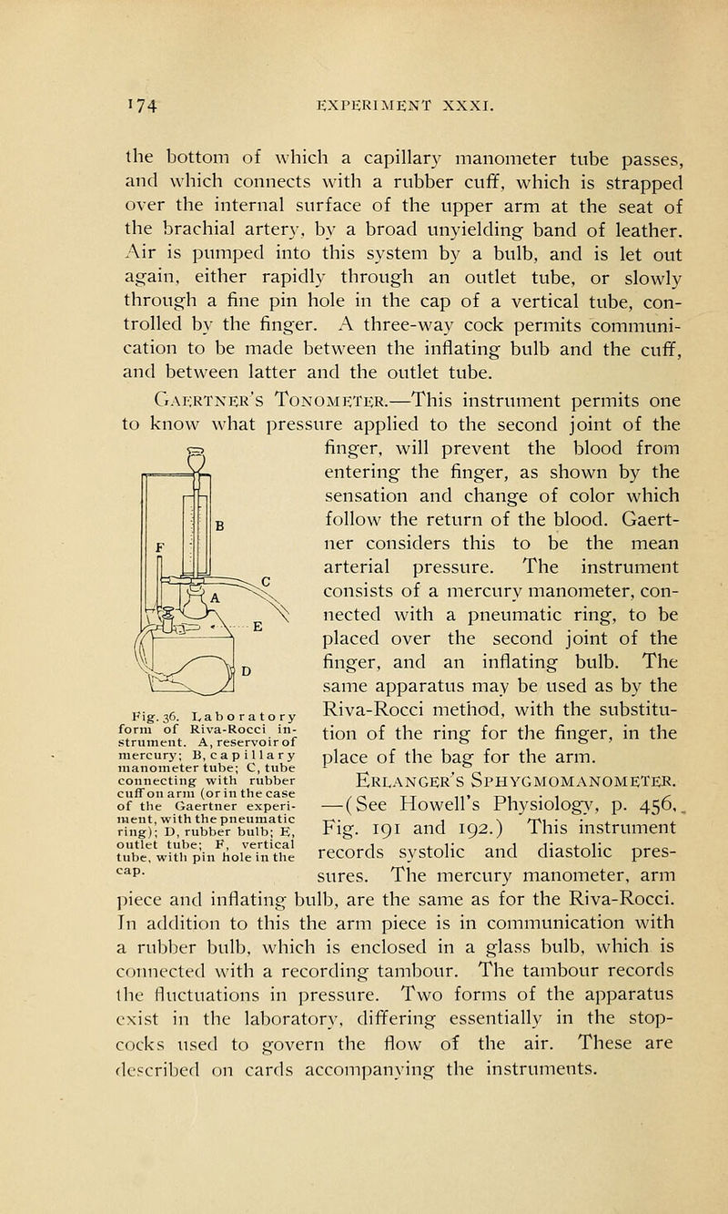 the bottom of which a capillary manometer tube passes, and which connects with a rubber cuff, which is strapped over the internal surface of the upper arm at the seat of the brachial artery, by a broad unyielding band of leather. Air is pumped into this system by a bulb, and is let out again, either rapidly through an outlet tube, or slowly through a fine pin hole in the cap of a vertical tube, con- trolled by the finger. A three-way cock permits communi- cation to be made between the inflating bulb and the cuff, and between latter and the outlet tube. Gaertner's Tonometer.—This instrument permits one to know what pressure applied to the second joint of the finger, will prevent the blood from entering the finger, as shown by the sensation and change of color which follow the return of the blood. Gaert- ner considers this to be the mean arterial pressure. The instrument consists of a mercury manometer, con- nected with a pneumatic ring, to be placed over the second joint of the finger, and an inflating bulb. The same apparatus may be used as by the Riva-Rocci method, with the substitu- tion of the ring for the finger, in the place of the bag for the arm. Ereanger's Sphygmomanometer. — (See Howell's Physiology, p. 456,, Fig. 191 and 192.) This instrument records systolic and diastolic pres- sures. The mercury manometer, arm piece and inflating bulb, are the same as for the Riva-Rocci. In addition to this the arm piece is in communication with a rubber bulb, which is enclosed in a glass bulb, which is connected with a recording tambour. The tambour records the fluctuations in pressure. Two forms of the apparatus exist in the laboratory, differing essentially in the stop- cocks used to govern the flow of the air. These are described on cards accompanying the instruments. J'igr-36. Laboratory form of Riva-Rocci in- strument. A, reservoir of niercurj'; B, capillary manometer tube; C, tube connecting with rubber cufTonarm (or in the case of the Gaertner experi- ment, with the pneumatic ring); D, rubber bulb; E, outlet tube; F, vertical tube, with pin hole in the cap.