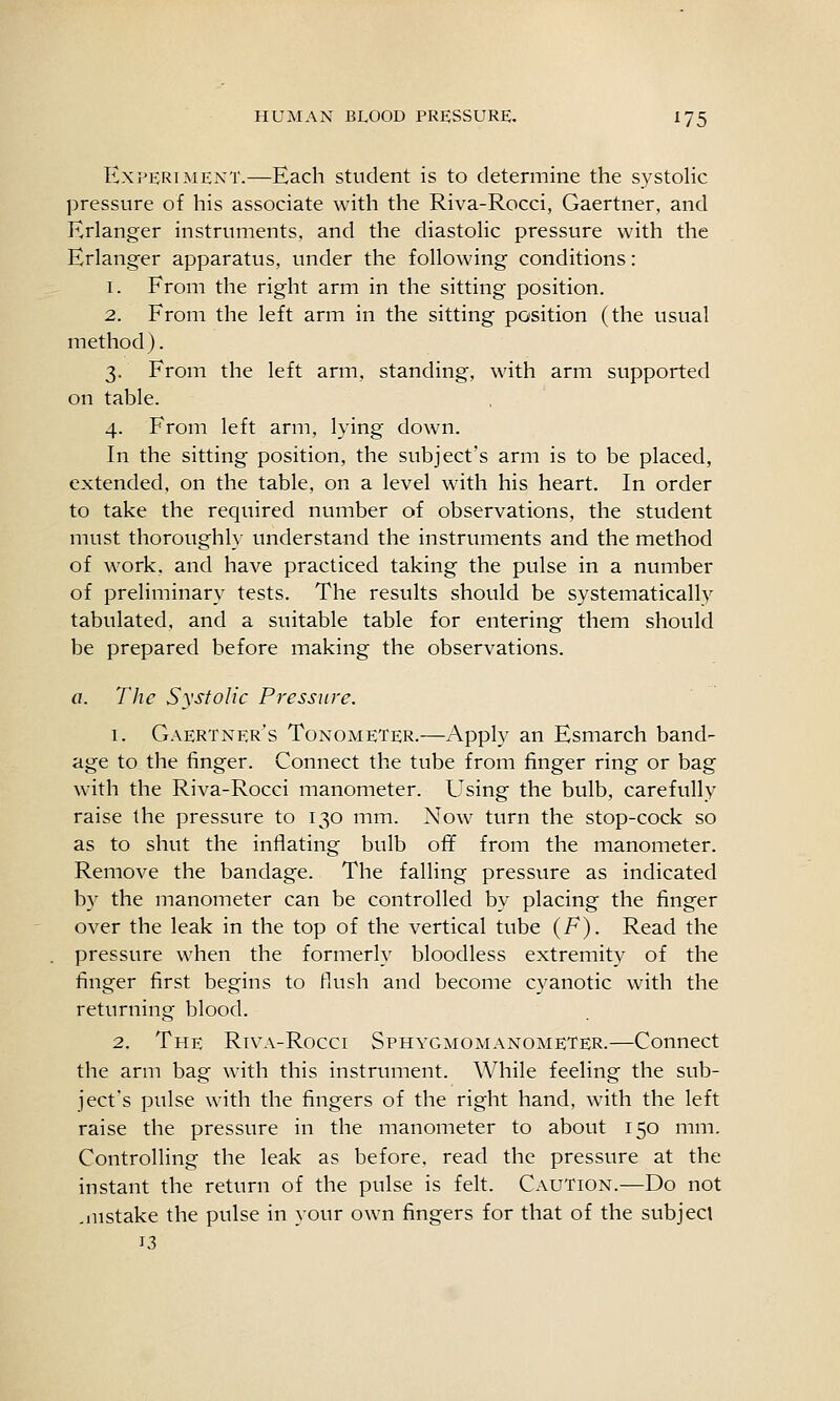 Experiment.—Each student is to determine the systolic pressure of his associate with the Riva-Rocci, Gaertner, and Erlanger instruments, and the diastolic pressure with the Erlanger apparatus, under the following conditions: 1. From the right arm in the sitting position. 2. From the left arm in the sitting position (the usual method). 3. From the left arm, standing, with arm supported on table. 4. From left arm, lying down. In the sitting position, the subject's arm is to be placed, extended, on the table, on a level with his heart. In order to take the required number of observations, the student must thoroughl}- understand the instruments and the method of work, and have practiced taking the pulse in a number of preliminary tests. The results should be systematically tabulated, and a suitable table for entering them should be prepared before making the observations. a. The Systolic Pressure. 1. Gaertner's Tonometer.—Apply an Esmarch band- age to the finger. Connect the tube from finger ring or bag with the Riva-Rocci manometer. Using the bulb, carefully raise the pressure to 130 mm. Now turn the stop-cock so as to shut the inflating bulb ofif from the manometer. Remove the bandage. The falling pressure as indicated by the manometer can be controlled by placing the finger over the leak in the top of the vertical tube (F). Read the pressure when the formerly bloodless extremity of the finger first begins to flush and become cyanotic with the returning blood. 2. The Riva-Rocci Sphygmomanometer.—Connect the arm bag with this instrument. While feeling the sub- ject's pulse with the fingers of the right hand, with the left raise the pressure in the manometer to about 150 mm. Controlling the leak as before, read the pressure at the instant the return of the pulse is felt. Caution.—Do not .lustake the pulse in your own fingers for that of the subject 13