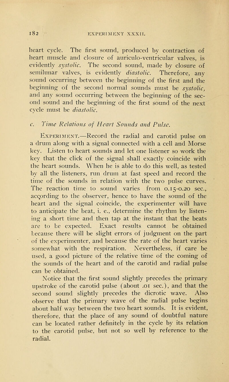 heart cycle. The first sound, produced by contraction of heart muscle and closure of auriculo-ventricular valves, is evidently systolic. The second sound, made by closure of semilunar valves, is evidently diastolic. Therefore, any sound occurring between the beginning of the first and the beginning of the second normal sounds must be systolic, and any sound occurring between the beginning of the sec- ond sound and the beginning of the first sound of the next cycle must be diastolic. c. Time Relations of Heart Sounds and Pulse. Experiment.—Record the radial and carotid pulse on a drum along with a signal connected with a cell and Morse key. Listen to heart sounds and let one listener so work the key that the click of the signal shall exactly coincide with the heart sounds. When he is able to do this well, as tested by all the listeners, run drum at fast speed and record the time of the sounds in relation with the two pulse curves. The reaction time to sound varies from 0.15-0.20 sec, according to the observer, hence to have the sound of the heart and the signal coincide, the experimenter will have to anticipate the beat, i. e., determine the rhythm by listen- ing a short time and then tap at the instant that the beats are to be expected. Exact results cannot be obtained because there will be slight errors of judgment on the part of the experimenter, and because the rate of the heart varies somewhat with the respiration. Nevertheless, if care be used, a good picture of the relative time of the coming of the sounds of the heart and of the carotid and radial pulse can be obtained. Notice that the first sound slightly precedes the primary upstroke of the carotid pulse (about .01 sec), and that the second sound slightly precedes the dicrotic wave. Also observe that the primary wave of the radial pulse begins about half way between the two heart sounds. It is evident, therefore, that the place of any sound of doubtful nature can be located rather definitely in the cycle by its relation to the carotid pulse, but not so well by reference to the radial.