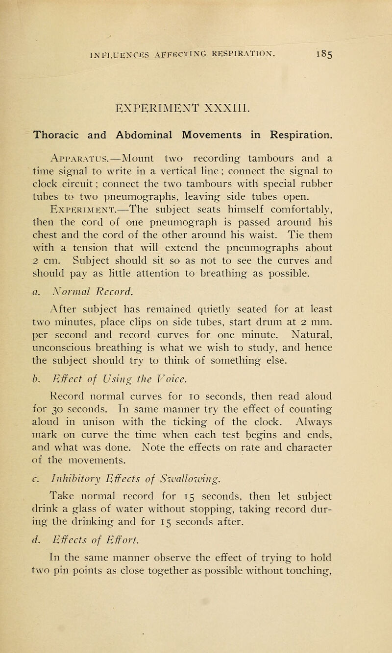 EXPERIMENT XXXIII. Thoracic and Abdominal Movements in Respiration. Apparatus.—Mount two recording tambours and a time signal to write in a vertical line ; connect the signal to clock circuit; connect the two tambours with special rubber lubes to two pneumographs, leaving side tubes open. Experiment.—The subject seats himself comfortably, then the cord of one pneumograph is passed around his chest and the cord of the other around his waist. Tie them with a tension that will extend the pneumographs about 2 cm. Subject should sit so as not to see the curves and should pay as little attention to breathing as possible. a. Xonnal Record. After subject has remained quietly seated for at least two minutes, place clips on side tubes, start drum at 2 mm. per second and record curves for one minvite. N^atural. unconscious breathing is what we wish to study, and hence the subject should try to think of something else. b. Effect of Using the J^oicc. Record normal curves for 10 seconds, then read aloud for 30 seconds. In same manner try the effect of counting aloud in unison with the ticking of the clock. Alwaj'^ mark on curve the time when each test begins and ends, and what was done. Note the effects on rate and character of the movements. c. Inhibitory Effects of S-a'alloiciug. Take normal record for 15 seconds, then let subject drink a glass of water without stopping, taking record dur- ing the drinking and for 15 seconds after. (/. Effects of Effort. In the same manner observe the effect of trying to hold two pin points as close together as possible without touching.