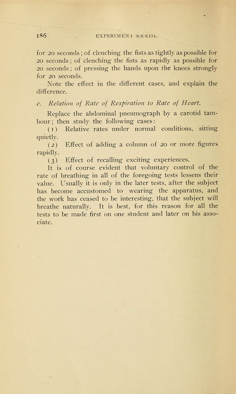 for 20 seconds ; of clenching; the fists as tightly as possible for 20 seconds; of clenching the fists as rapidly as possible for 20 seconds ; of pressing the hands upon the knees strongly for 20 seconds. Note the effect in the dift'erent cases, and explain the difference. e. Relation of Rate of Respiration to Rate of Heart Replace the abdominal pneumograph by a carotid tam- bour ; then study the following cases: (T) Relative rates under normal conditions, sitting quietly. (2) Effect of adding a column of 20 or more figures rapidly. (3) Eff'ect of recalling exciting experiences. It is of course evident that voluntary control of the rate of breathing in all of the foregoing tests lessens their value. Usually it is only in the later tests, after the subject has become accustomed to wearing the apparatus, and the work has ceased to be interesting, that the subject will breathe naturally. It is best, for this reason for all the tests to be made first on one student and later on his asso- ciate.