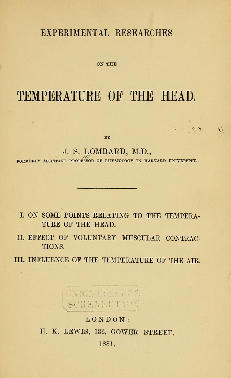 ON THE TEMPERATURE OF THE HEAD. ''< 'A. J. S. LOMBARD, M.D., POEMEELT ASSISTANT PEOFESSOE OF PHYSIOLOGY IN HAEVAED TJNIVBESITY. I. ON SOME POINTS EELATING TO THE TEMPEEA- TUEE OF THE HEAD. II. EFEECT OP YOLUNTAEY MUSCULAE CONTEAC- TIONS. III. INFLUENCE OF THE TEMPEEATUEE OF THE AIE. LONDON: H. K. LEWIS, 136, GOWER STREET. 1881.