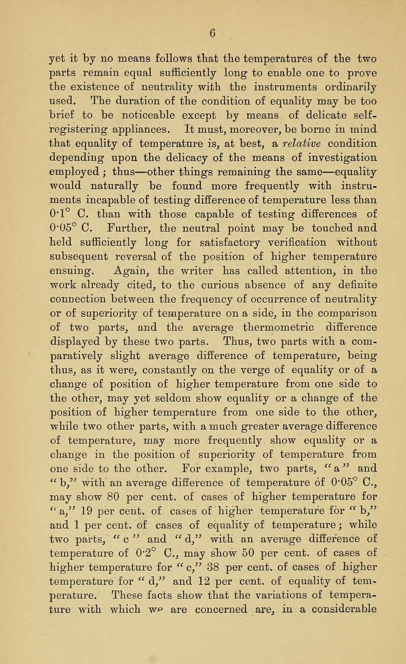 yet it by no means follows that the temperatures of the two parts remain equal sufficiently long to enable one to prove the existence of neutrality with the instruments ordinarily used. The duration of the condition of equality may be too brief to be noticeable except by means of delicate self- registering appliances. It must, moreover, be borne in mind that equality of temperature is, at best, a relative condition depending upon the delicacy of the mea.ns of investigation employed ; thus—other things remaining the same—equality would naturally be found more frequently with instru- ments incapable of testing difference of temperature less than 0*1° C. than with those capable of testing differences of 0'05° 0. Further, the neutral point may be touched and held sufficiently long for satisfactory verification without subsequent reversal of the position of higher temperature ensuing. Again, the writer has called attention, in the work already cited, to the curious absence of any definite connection between the frequency of occurrence of neutrality or of superiority of temperature on a side, in the comparison of two parts, and the average thermometric difference displayed by these two parts. Thus, two parts with a com- paratively slight average difference of temperature, being thus, as it were, constantly on the verge of equality or of a change of position of higher temperature from one side to the other, may yet seldom show equality or a change of the position of higher temperature from one side to the other, while two other parts, with a much greater average difference of temperature, may more frequently show equality or a change in the position of superiority of temperature from one side to the other. For example, two parts, a and  b,^'' with an average difference of temperature of 0'05^ 0., may show 80 per cent, of cases of higher temperature for  a,/' 19 per cent, of cases of higher temperature for  b, and 1 per cent, of cases of equality of temperature; while two parts, '' c and '' d, with an average difference of temperature of 0*2° C, may show 50 per cent, of cases of higher temperature for  c/' 38 per cent, of cases of higher temperature for  d/' and 12 per cent, of equality of tem- perature. These facts show that the variations of tempera- ture with which wf» are concerned are, in a considerable