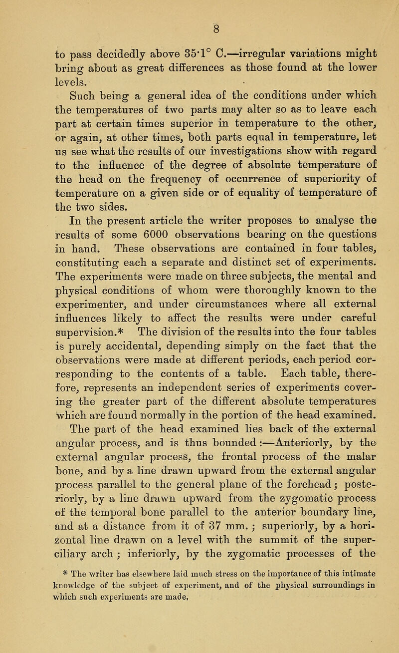 to pass decidedly above 351° C.—irregular variations miglit bring about as great differences as those found at the lower levels. Such being a general idea of the conditions under which the temperatures of two parts may alter so as to leave each part at certain times superior in temperature to the other, or again, at other times, both parts equal in temperature, let us see what the results of our investigations show with regard to the influence of the degree of absolute temperature of the head on the frequency of occurrence of superiority of temperature on a given side or of equality of temperature of the two sides. In the present article the writer proposes to analyse the results of some 6000 observations bearing on the questions in hand. These observations are contained in four tables, constituting each a separate and distinct set of experiments. The experiments were made on three subjects, the mental and physical conditions of whom were thoroughly known to the experimenter, and under circumstances where all external influences likely to affect the results were under careful supervision.* The division of the results into the four tables is purely accidental, depending simply on the fact that the observations were made at different periods, each period cor- responding to the contents of a table. Each table, there- fore, represents an independent series of experiments cover- ing the greater part of the different absolute temperatures which are found normally in the portion of the head examined. The part of the head examined lies back of the external angular process, and is thus bounded :—Anteriorly, by the external angular process, the frontal process of the malar bone, and by a line drawn upward from the external angular process parallel to the general plane of the forehead; poste- riorly, by a line drawn upward from the zygomatic process of the temporal bone parallel to the anterior boundary line, and at a distance from it of 37 mm. j superiorly, by a hori- zontal line drawn on a level with the summit of the super- ciliary arch ; inferiorly, by the zygomatic processes of the * The writer has elsewhere laid much stress on the importance of this intimate knowledge of the subject of experiment, and of the physical surroundings in which such experiments are made.