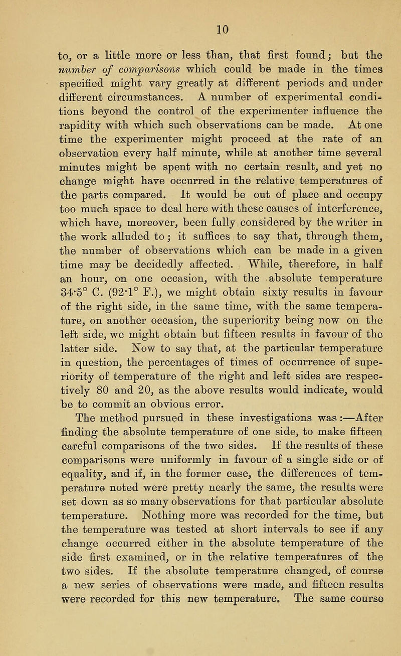 to, or a little more or less than, tliat first found; but the number of comparisons which could be made in the times specified might vary greatly at different periods and under different circumstances. A number of experimental condi- tions beyond the control of the experimenter influence the rapidity with which such observations can be made. At one time the experimenter might proceed at the rate of an observation every half minute, while at another time several minutes might be spent with no certain result, and yet no change might have occurred in the relative temperatures of the parts compared. It would be out of place and occupy too much space to deal here with these causes of interference, which have, moreover, been fully considered by the writer in the work alluded to; it suffices to say that, through them, the number of observations which can be made in a given time may be decidedly affected. While, therefore, in half an hour, on one occasion, with the absolute temperature 34'5° 0. (92'1° F.), we might obtain sixty results in favour of the right side, in the same time, with the same tempera- ture, on another occasion, the superiority being now on the left side, we might obtain but fifteen results in favour of the latter side. Now to say that, at the particular temperature in question, the percentages of times of occurrence of supe- riority of temperature of the right and left sides are respec- tively 80 and 20, as the above results would indicate, would be to commit an obvious error. The method pursued in these investigations was :—After finding the absolute temperature of one side, to make fifteen careful comparisons of the two sides. If the results of these comparisons were uniformly in favour of a single side or of equality, and if, in the former case, the differences of tem- perature noted were pretty nearly the same, the results were set down as so many observations for that particular absolute temperature. Nothing more was recorded for the time, but the temperature was tested at short intervals to see if any change occurred either in the absolute temperature of the side first examined, or in the relative temperatures of the two sides. If the absolute temperature changed, of course a new series of observations were made, and fifteen results were recorded for this new temperature. The same course