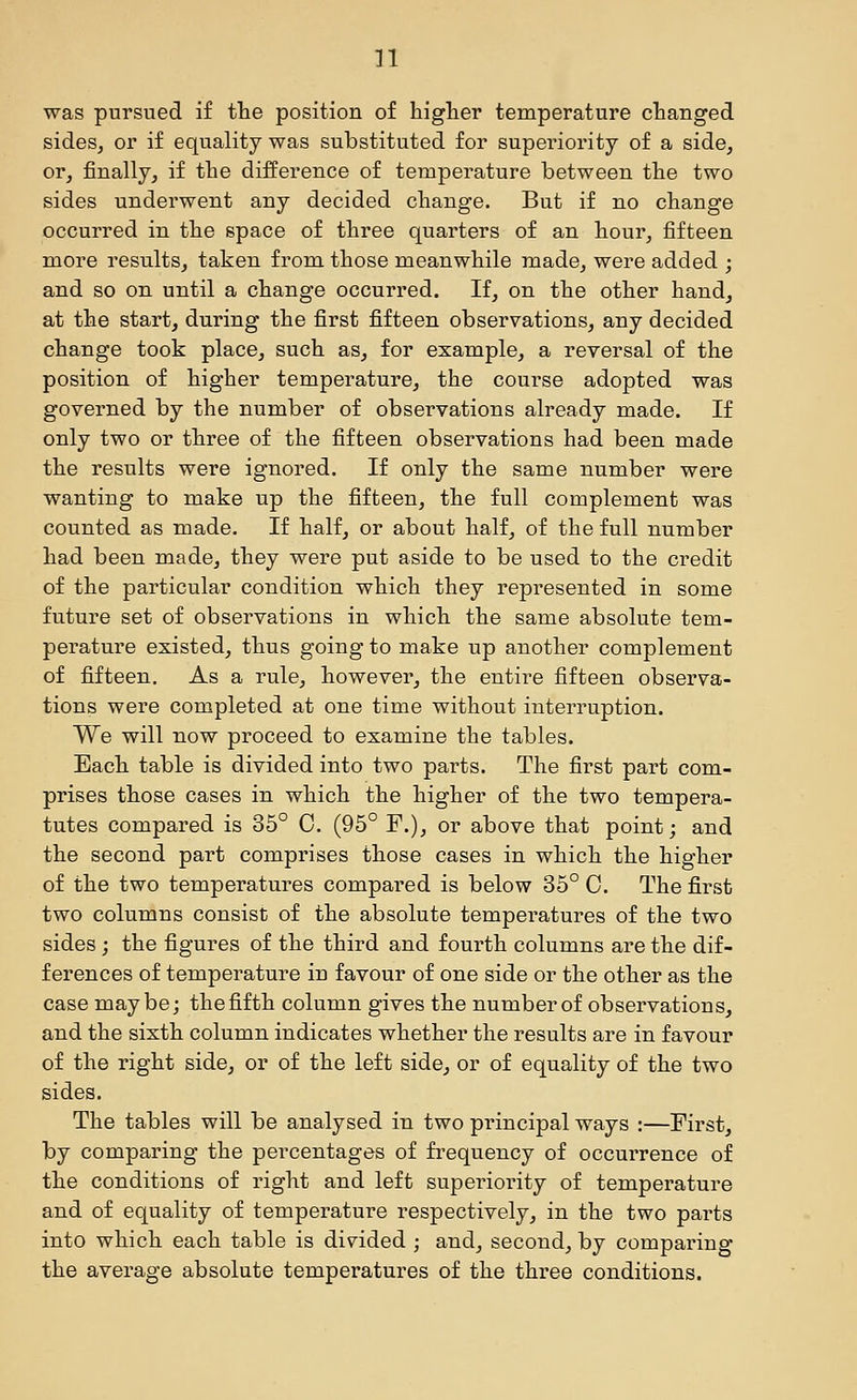 was pursued if the position of higlier temperature changed sides, or if equality was substituted for superiority of a side, or, finally, if the difference of temperature between the two sides underwent any decided change. But if no change occurred in the space of three quarters of an hour, fifteen more resiilts, taken from those meanwhile made, were added ; and so on until a change occurred. If, on the other hand, at the start, during the first fifteen observations, any decided change took place, such as, for example, a reversal of the position of higher temperature, the course adopted was governed by the number of observations already made. If only two or three of the fifteen observations had been made the results were ignored. If only the same number were wanting to make up the fifteen, the full complement was counted as made. If half, or about half, of the full number had been made, they were put aside to be used to the credit of the particular condition which they represented in some future set of observations in which the same absolute tem- perature existed, thus going to make up another complement of fifteen. As a rule, however, the entire fifteen observa- tions were completed at one time without interruption. We will now proceed to examine the tables. Each table is divided into two paints. The first part com- prises those cases in which the higher of the two tempera- tutes compared is 35° 0. (95° F.), or above that point; and the second part comprises those cases in which the higher of the two temperatures compared is below 35° C. The first two columns consist of the absolute temperatures of the two sides; the figures of the third and fourth columns are the dif- ferences of temperature in favour of one side or the other as the case maybe; the fifth column gives the number of observations, and the sixth column indicates whether the results are in favour of the right side, or of the left side, or of equality of the two sides. The tables will be analysed in two principal ways :—First, by comparing the percentages of frequency of occurrence of the conditions of right and left superiority of temperature and of equality of temperature respectively, in the two parts into which each table is divided ; and, second, by comparing the average absolute temperatures of the three conditions.