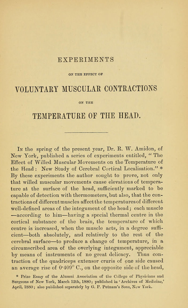 ON THE EFFECT OF VOLUNTAEY MUSCULAR CONTRACTIONS TEMPERATURE OE THE HEAD. In tlie spring of the present year. Dr. H. W. Amidon, of New York, published a series of experiments entitled,  The Effect of Willed Muscular Movements on the Temperature of the Read : New Study of Cerebral Cortical Localisation/^ * By these experiments the author sought to prove, not only that willed muscular movements cause elevations of tempera- ture at the surface of the head, sufficiently marked to be capable of detection with thermometers, but also, that the con- tractions of different muscles affect the temperatures of different well-defined areas of the integument of the head j each muscle ■—according to him—having a special thermal centre in the cortical substance of the brain, the temperature of which centre is increased, when the muscle acts, in a degree suffi- cient—both absolutely, and relatively to the rest of the cerebral surface—to produce a change of temperature, in a circumscribed area of the overlying integument, appreciable by means of instruments of no great delicacy. Thus con- traction of the quadriceps extensor cruris of one side caused an average rise of 0'409° C, on the opposite side of the head, * Prize Essay of the Alumni Association of tlie College of Physicians and Surgeons of New York, March 12th, 1880; published in ' Archives of Medicine,' April, 1880 J also published separately by G. P. Putnam's Sons, Nl\v York.