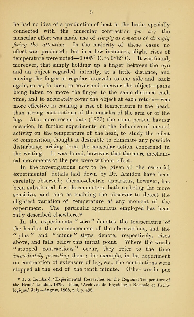 connected with the muscular contraction per se; the muscular effort was made use of simjpli/ as a means of strongly fixing the attention. In the majority of these cases no effect was produced ; but in a few instances, slight rises of temperature were noted—0 005° 0. to 0'02° C. It was found, moreover, that simply holding up a finger between the eye and an object regarded intently, at a little distance, and moving the finger at regular intervals to one side and back again, so as, in turn, to cover and uncover the object—pains being taken to move the finger to the same distance each time, and to accurately cover the object at each return—was more effective in causing a rise of temperature in the head, than strong conti'actions of the muscles of the arm or of the leg. At a more recent date (1877) the same person having occasion, in further experiments on the influence of mental activity on the temperature of the head, to study the effect of composition, thought it desirable to eliminate any possible disturbance arising from the muscular action concerned in the writing. It was found, however, that the mere mechani- cal movements of the pen were without effect. In the investigations now to be given all the essential experimental details laid down by Dr. Amidon have been carefully observed; thermo-electric apparatus, however, has been substituted for thermometers, both as being far more sensitive, and also as enabling the observer to detect the slightest variation of temperature at any moment of the experiment. The particular apparatus employed has been fully described elsewhere.* In the experiments  zero denotes the temperature of the head at the commencement of the observations, and the  plus and  minus '^ signs denote, respectively, rises above, and falls below this initial point. Where the words  stopped contractions occur, they refer to the time immediately 'preceding them ; for example, in 1st experiment on contraction of extensors of leg, &c., the contractions were stopped at the end of the tenth minute. Other words put * J. S. Lombard, 'Experimental Researches ou the Regional Temperature of the Head,' London, 1879. Idem,'Archives de Ph^siologie Normale at Patho- logique,' July—August, 1868, t. i, p. 498.