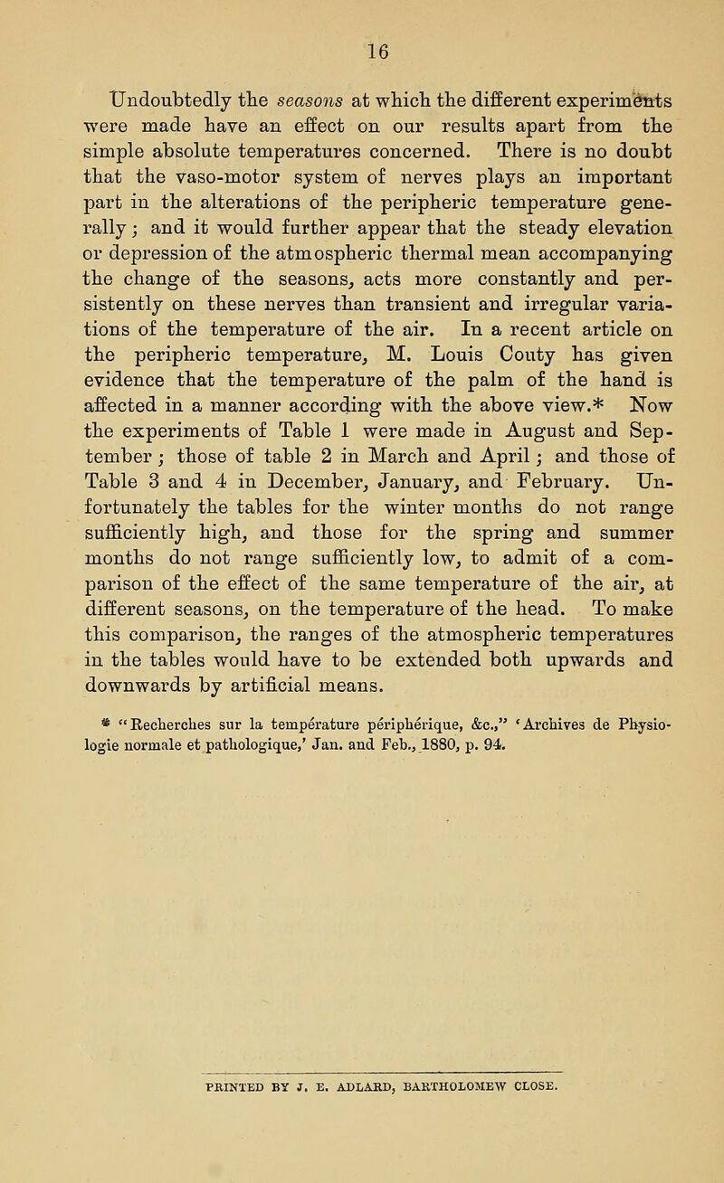 Undoubtedly tlie seasons at which the different experim'dnts were made have an effect on our results apart from the simple absolute temperatures concerned. There is no doubt that the vaso-motor system of nerves plays an important part in the alterations of the peripheric temperature gene- rally ; and it would further appear that the steady elevation or depression of the atmospheric thermal mean accompanying the change of the seasons^ acts more constantly and per- sistently on these nerves than transient and irregular varia- tions of the temperature of the air. In a recent article on the peripheric temperature, M. Louis Oouty has given evidence that the temperature of the palm of the hand is affected in a manner according with the above view.* Now the experiments of Table 1 were made in August and Sep- tember ; those of table 2 in March and April; and those of Table 3 and 4 in December, January, and February. Un- fortunately the tables for the winter months do not range sufficiently high, and those for the spring and summer months do not range sufficiently low, to admit of a com- parison of the effect of the same temperature of the air, at different seasons, on the temperature of the head. To make this comparison, the ranges of the atmospheric temperatures in the tables would have to be extended both upwards and downwards by artificial means. * Recherches sur la temperature peripherique, &c., 'Archives de Pbysio- logie norinale et pathologique,' Jan, and Feb., 1880, p. 94. PRINTED BY J, E. ADLARD, BARTHOLOMEW CLOSE.