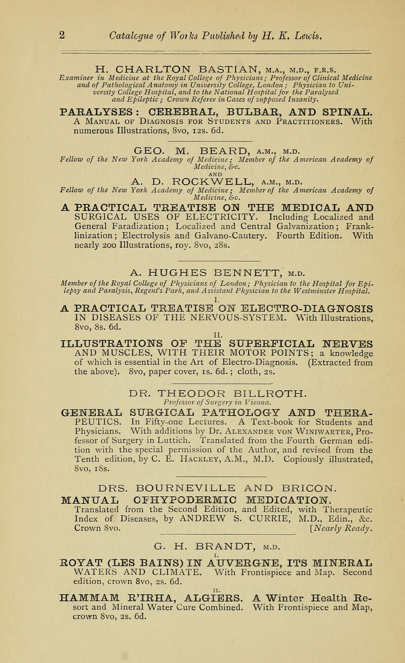 H. CHARLTON BASTIAN, m.a., m.d., f.r.s. Examiner in Medicine at the Royal College of Physicians; Professor of Clinical Medicine and of Pathological Anatomy in University College, London; Physician to Uni- versity College Hospital, and to the National Hospital for the Paralysed and Epileptic ; Crown Referee in Cases of supposed Insanity. PARALYSES: CEREBRAL, BULBAR, AND SPINAL. A Manual of Diagnosis for Students and Practitioners. With numerous Illustrations, 8vo, 12s. 6d. GEO. M. BEARD, a.m., m.d. Pillow of the New York Academy of Medicine; Member of the American Academy of Medicine, &c. AND A. D. ROCKWELL, a.m., m.d. Fellow of the New York Academy of Medicine; Member of the American Academy of Medicine, &c. A PRACTICAL TREATISE ON THE MEDICAL AND SURGICAL USES OF ELECTRICITY. Including Localized and General Faradization; Localized and Central Galvanization; Frank- linization; Electrolysis and Galvano-Cautery. Fourth Edition. With nearly 200 Illustrations, roy. 8vo, 28s. A. HUGHES BENNETT, m.d. Member of the Royal College of Physicians of London; Physician to the Hospital for Epi- lepsy and Paralysis, Regent's Park, and Assistant Physician to the Westminster Hospital. I. A PRACTICAL TREATISE ON ELECTRO-DIAGNOSIS IN DISEASES OF THE NERVOUS-SYSTEM. With Illustrations, 8vo, 8s. 6d. II. ILLUSTRATIONS OF THE SUPERFICIAL NERVES AND MUSCLES, WITH THEIR MOTOR POINTS; a knowledge of which is essential in the Art of Electro-Diagnosis. (Extracted from the above). 8vo, paper cover, is. 6d.; cloth, 2s. DR. THEODOR BILLROTH. Professor of Stirgery in Vienna. GENERAL SURGICAL PATHOLOGY AND THERA- PEUTICS. In Fifty-one Lectures. A Text-book for Students and Physicians. With additions by Dr. Alexander von Winiwarter, Pro- fessor of Surgery in Luttich. Translated from the Fourth German edi- tion with the special permission of the Author, and revised from the Tenth edition, by C. E. Hackley, A.M., M.D. Copiously illustrated, 8vo, i8s. DRS. BOURNEVILLE AND BRICON. MANUAL OFHYPODERMIC MEDICATION. Translated from the Second Edition, and Edited, with Therapeutic Index of Diseases, by ANDREW S. CURRIE, M.D., Edin., &c. Crown 8vo. [Nearly Ready. G. H. BRANDT, m.d. ROYAT (LES BAINS) IN AUVERGNE, ITS MINERAL WATERS AND CLIMATE. With Frontispiece and Map. Second edition, crown 8vo, 2S. 6d. HAMMAM R'IRHA, ALGIERS. A Winter Health Re- sort and Mineral Water Cure Combined. With Frontispiece and Map, crown 8vo, 2S. 6d.