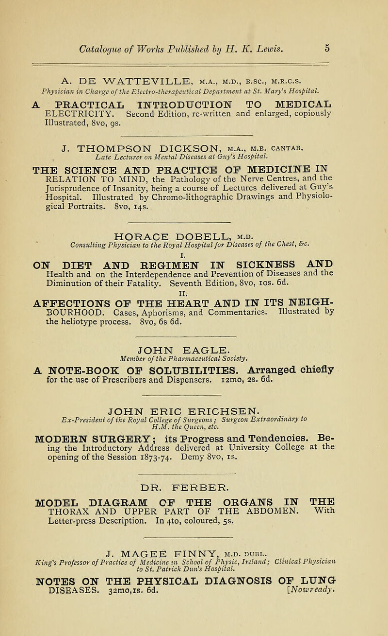 A. DE WATTEVILLE, m.a., m.d., b.sc, m.r.c.s. Physician in Charge of the Electro-therapeutical Department at St. Mary's Hospital. A PRACTICAL IlSTTIlODUCTIOIir TO MEDICAL ELECTRICITY. Second Edition, re-written and enlarged, copiously Illustrated, 8vo, gs. J. THOMPSON DICKSON, m.a., m.b. cantab. Late Lecturer on Mental Diseases at Giiy's Hospital. THE SCIENCE AND PRACTICE OP MEDICINE IN RELATION TO MIND, the Pathology of the Nerve Centres, and the Jurisprudence of Insanity, being a course of Lectures delivered at Guy's Hospital. Illustrated by Chromo-lithographic Drawings and Physiolo- gical Portraits. 8vo, 14s. HORACE DOBELL, m.d. Consulting Physician to the Royal Hospital for Diseases of the Chest, &c. I. ON DIET AND REGIMEN IN SICKNESS AND Health and on the Interdependence and Prevention of Diseases and the Diminution of their Fatality. Seventh Edition, 8vo, los. 6d. II. AFFECTIONS OF THE HEART AND IN ITS NEIGH- BOURHOOD. Cases, Aphorisms, and Commentaries. Illustrated by the heliotype process. Svo, 6s 6d. JOHN EAGLE. Member of the Pharmaceutical Society, A NOTE-BOOK OF SOLUBILITIES. Arranged chiefly for the use of Prescribers and Dispensers. i2mo, 2S. 6d. JOHN ERIC ERICHSEN. Ex-President of the Royal College of Surgeons ; Surgeon Extraordinary to H.M. the Queen, etc. MODERN SURGERY; its Progress and Tendencies. Be- ing the Introductory Address delivered at University College at the opening of the Session 1873-74. Demy Svo, is. DR. FERBER. MODEL DIAGRAM OP THE ORGANS IN THE THORAX AND UPPER PART OF THE ABDOMEN. With Letter-press Description. In 4to, coloured, ss. J. MAGEE FINNY, m.d. duel. King's Professor of Practice of Medicine in School of Physic, Ireland; Clinical Physician to St. Patrick Dun's Hospital. NOTES ON THE PHYSICAL DIAGNOSIS OF LUNG DISEASES. 32mo,is. 6d. {Nowready.