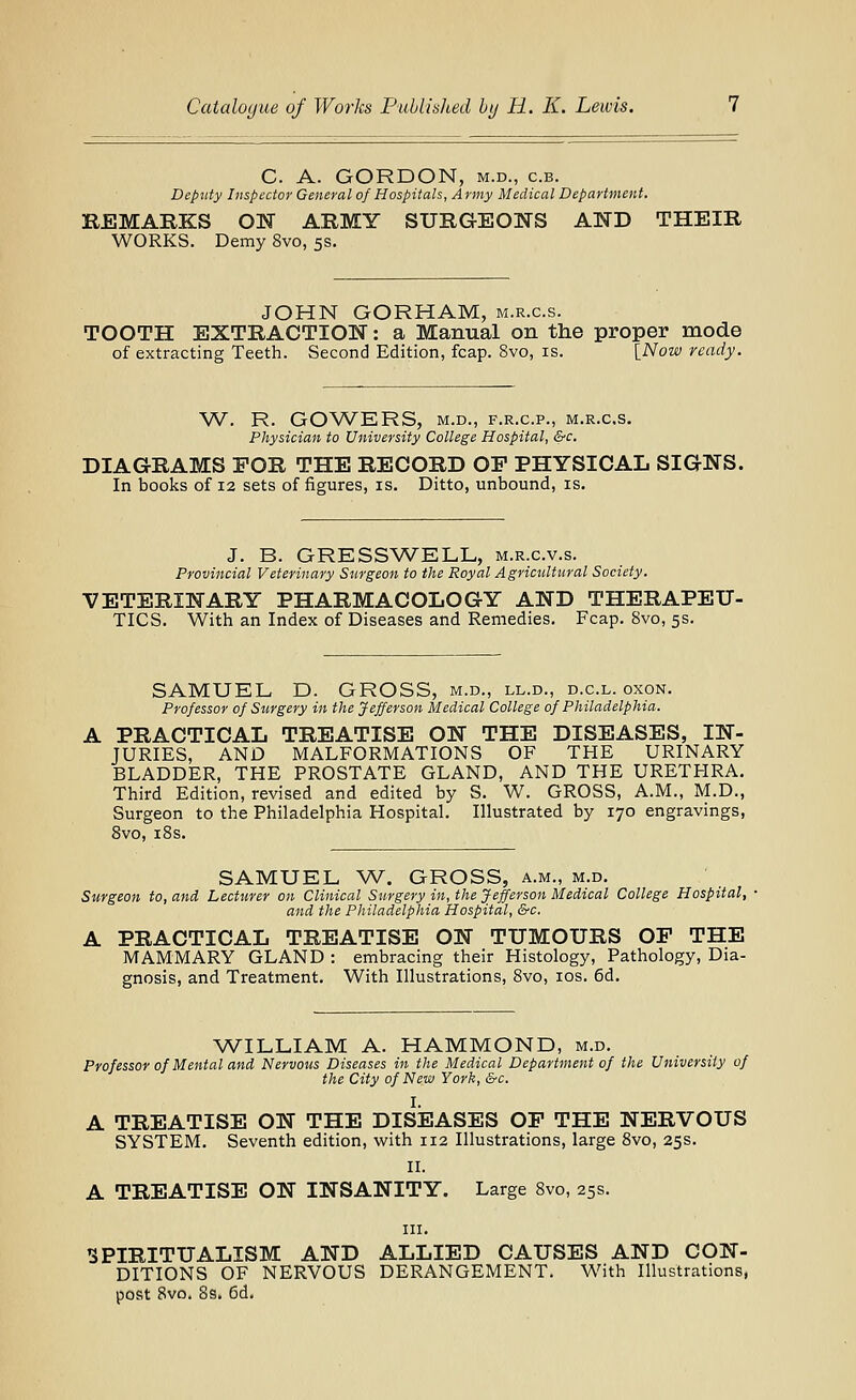 C. A. GORDON, M.D., c.B. Deputy Inspector General of Hospitals, Army Medical Department. REMARKS ON ARMY SURGEONS AND THEIR WORKS. Demy 8vo, 5s. JOHN GORHAM, m.r.c.s. TOOTH EXTRACTION: a Manual on the proper mode of extracting Teeth. Second Edition, fcap. 8vo, is. {_Now ready. W. R. GOVv^ERS, M.D., F.R.C.P., m.r.c.s. Physician to University College Hospital, &c. DIAGRAMS FOR THE RECORD OP PHYSICAL SIGNS. In books of 12 sets of figures, is. Ditto, unbound, is. J. B. GRESSWELL, m.r.c.v.s. Provincial Veterinary Surgeon to the Royal Agricultural Society. VETERINARY PHARMACOLOGY AND THERAPEU- TICS. With an Index of Diseases and Remedies. Fcap. 8vo, 5s. SAMUEL D. GROSS, m.d., ll.d., d.c.l. oxon. Professor of Surgery in the Jefferson Medical College of Philadelphia. A PRACTICAL TREATISE ON THE DISEASES, IN- JURIES, AND MALFORMATIONS OF THE URINARY BLADDER, THE PROSTATE GLAND, AND THE URETHRA. Third Edition, revised and edited by S. W. GROSS, A.M., M.D., Surgeon to the Philadelphia Hospital. Illustrated by 170 engravings, 8vo, iSs. SAMUEL W. GROSS, a.m., m.d. Surgeon to, and Lecturer on Clinical Surgery in, the Jefferson Medical College Hospital, and the Philadelphia Hospital, &c. A PRACTICAL TREATISE ON TUMOURS OP THE MAMMARY GLAND : embracing their Histology, Pathology, Dia- gnosis, and Treatment. With Illustrations, 8vo, los. 6d. WILLIAM A. HAMMOND, m.d. Professor of Mental and Nervous Diseases in the Medical Department of the University of the City of New York, &c. I. A TREATISE ON THE DISEASES OP THE NERVOUS SYSTEM. Seventh edition, with 112 Illustrations, large 8vo, 25s. II. A TREATISE ON INSANITY. Large 8vo, 25s. III. SPIRITUALISM AND ALLIED CAUSES AND CON- DITIONS OF NERVOUS DERANGEMENT. With Illustrations, post 8vo. 8s. 6d.