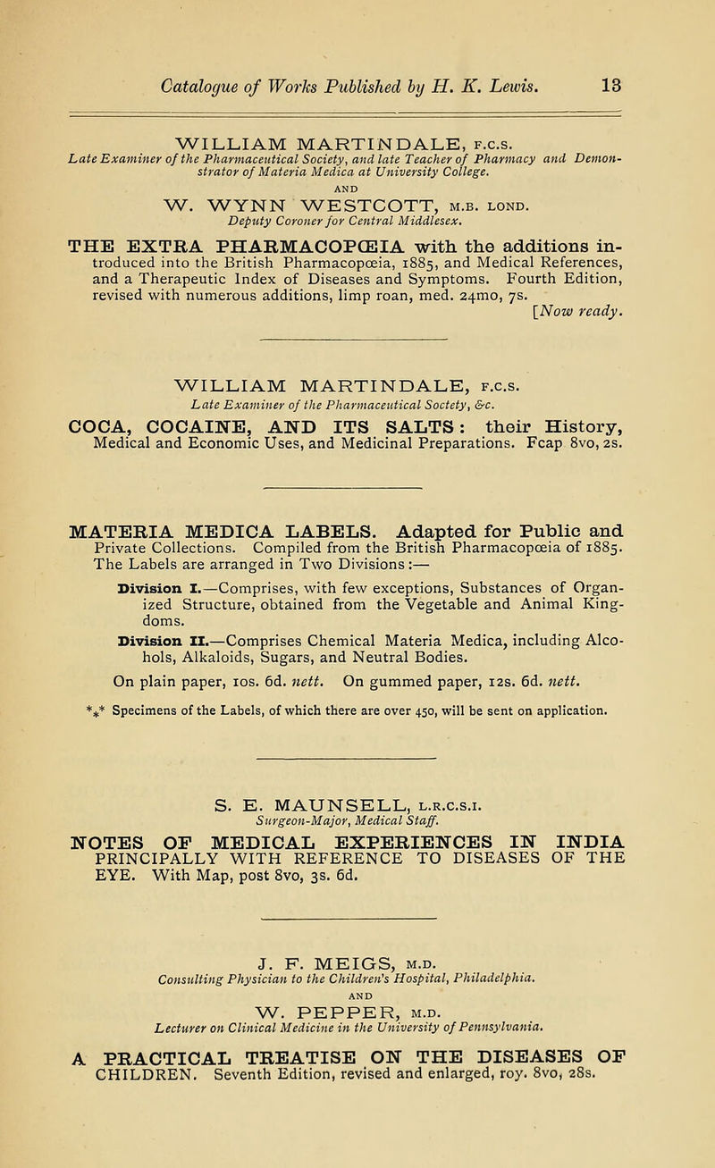 WILLIAM MARTINDALE, f.c.s. Late Examiner of the Pharmaceutical Society, and late Teacher of Pharmacy and Demon- strator of Materia Medica at University College. AND W. WYNN ^A^ESTCOTT, m.b. lond. Deputy Coroner for Central Middlesex. THE EXTRA PHARMACOPCEIA with the additions in- troduced into the British Pharmacopoeia, 1885, and Medical References, and a Therapeutic Index of Diseases and Symptoms. Fourth Edition, revised with numerous additions, limp roan, med. 24mo, 7s. [Now ready. WILLIAM MARTINDALE, f.c.s. Late Examiner of the Pharmaceutical Soctety, &c. COCA, COCAINE, AND ITS SALTS: their History, Medical and Economic Uses, and Medicinal Preparations. Fcap 8vo, 2s. MATERIA MEDICA LABELS. Adapted for Public and Private Collections. Compiled from the British Pharmacopoeia of 1885. The Labels are arranged in Two Divisions:— Division I.—Comprises, with few exceptions. Substances of Organ- ized Structure, obtained from the Vegetable and Animal King- doms. Division II.—Comprises Chemical Materia Medica, including Alco- hols, Alkaloids, Sugars, and Neutral Bodies. On plain paper, los. 6d. iiett. On gummed paper, 12s. 6d. nett. *** Specimens of the Labels, of which there are over 450, will be sent on application. S. E. MAUNSELL, l.r.c.s.i. Surgeon-Major, Medical Staff. NOTES OP MEDICAL EXPERIENCES IN INDIA PRINCIPALLY WITH REFERENCE TO DISEASES OF THE EYE. With Map, post Svo, 3s. 6d. J. F. MEIGS, M.D. Consulting Physician to the Children's Hospital, Philadelphia. AND W. PEPPER, M.D. Lecturer on Clinical Medicine in the University of Pennsylvania. A PRACTICAL TREATISE ON THE DISEASES OP CHILDREN. Seventh Edition, revised and enlarged, roy. Svo, 28s.