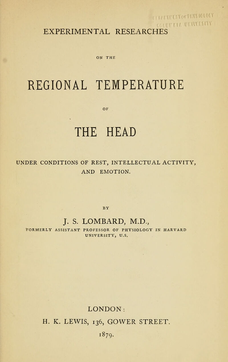 rll'.MiOU'ii EXPERIMENTAL RESEARCHES REGIONAL TEMPERATURE THE HEAD UNDER CONDITIONS OF REST, INTELLECTUAL ACTIVITY, AND EMOTION. J. S. LOMBARD, M.D., Formerly assistant professor of physiology in harvard university, u.s. LONDON: H. K. LEWIS, 136, GOWER STREET. 1879.