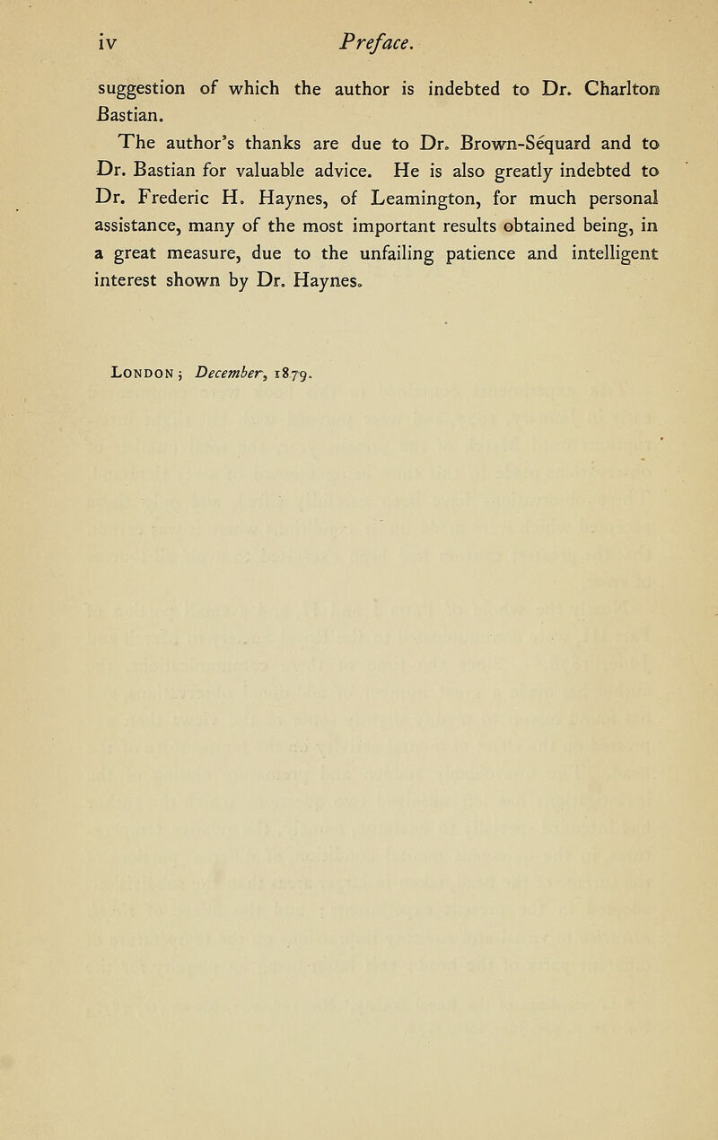 suggestion of which the author is indebted to Dr. Charlton Bastian. The author's thanks are due to Dr, Brown-Sequard and to Dr. Bastian for valuable advice. He is also greatly indebted to Dr. Frederic H. Haynes, of Leamington, for much personal assistance, many of the most important results obtained being, in a great measure, due to the unfailing patience and intelligent interest shown by Dr. Haynes. London j December^ 1879.